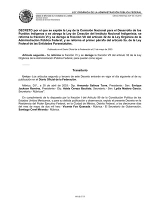 LEY ORGÁNICA DE LA ADMINISTRACIÓN PÚBLICA FEDERAL
CÁMARA DE DIPUTADOS DEL H. CONGRESO DE LA UNIÓN
Secretaría General
Secretaría de Servicios Parlamentarios
Últimas Reformas DOF 30-12-2015
DECRETO por el que se expide la Ley de la Comisión Nacional para el Desarrollo de los
Pueblos Indígenas y se abroga la Ley de Creación del Instituto Nacional Indigenista; se
reforma la fracción VI y se deroga la fracción VII del artículo 32 de la Ley Orgánica de la
Administración Pública Federal; y se reforma el primer párrafo del artículo 5o. de la Ley
Federal de las Entidades Paraestatales.
Publicado en el Diario Oficial de la Federación el 21 de mayo de 2003
Artículo segundo.- Se reforma la fracción VI y se deroga la fracción VII del artículo 32 de la Ley
Orgánica de la Administración Pública Federal, para quedar como sigue:
..........
Transitorio
Unico.- Los artículos segundo y tercero de este Decreto entrarán en vigor el día siguiente al de su
publicación en el Diario Oficial de la Federación.
México, D.F., a 30 de abril de 2003.- Dip. Armando Salinas Torre, Presidente.- Sen. Enrique
Jackson Ramírez, Presidente.- Dip. Adela Cerezo Bautista, Secretario.- Sen. Lydia Madero García,
Secretaria.- Rúbricas”.
En cumplimiento de lo dispuesto por la fracción I del Artículo 89 de la Constitución Política de los
Estados Unidos Mexicanos, y para su debida publicación y observancia, expido el presente Decreto en la
Residencia del Poder Ejecutivo Federal, en la Ciudad de México, Distrito Federal, a los diecinueve días
del mes de mayo de dos mil tres.- Vicente Fox Quesada.- Rúbrica.- El Secretario de Gobernación,
Santiago Creel Miranda.- Rúbrica.
66 de 118
 