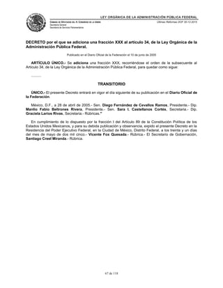 LEY ORGÁNICA DE LA ADMINISTRACIÓN PÚBLICA FEDERAL
CÁMARA DE DIPUTADOS DEL H. CONGRESO DE LA UNIÓN
Secretaría General
Secretaría de Servicios Parlamentarios
Últimas Reformas DOF 30-12-2015
DECRETO por el que se adiciona una fracción XXX al artículo 34, de la Ley Orgánica de la
Administración Pública Federal.
Publicado en el Diario Oficial de la Federación el 10 de junio de 2005
ARTÍCULO ÚNICO.- Se adiciona una fracción XXX, recorriéndose el orden de la subsecuente al
Artículo 34, de la Ley Orgánica de la Administración Pública Federal, para quedar como sigue:
..........
TRANSITORIO
ÚNICO.- El presente Decreto entrará en vigor el día siguiente de su publicación en el Diario Oficial de
la Federación.
México, D.F., a 28 de abril de 2005.- Sen. Diego Fernández de Cevallos Ramos, Presidente.- Dip.
Manlio Fabio Beltrones Rivera, Presidente.- Sen. Sara I. Castellanos Cortés, Secretaria.- Dip.
Graciela Larios Rivas, Secretaria.- Rúbricas."
En cumplimiento de lo dispuesto por la fracción I del Artículo 89 de la Constitución Política de los
Estados Unidos Mexicanos, y para su debida publicación y observancia, expido el presente Decreto en la
Residencia del Poder Ejecutivo Federal, en la Ciudad de México, Distrito Federal, a los treinta y un días
del mes de mayo de dos mil cinco.- Vicente Fox Quesada.- Rúbrica.- El Secretario de Gobernación,
Santiago Creel Miranda.- Rúbrica.
67 de 118
 