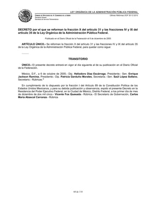 LEY ORGÁNICA DE LA ADMINISTRACIÓN PÚBLICA FEDERAL
CÁMARA DE DIPUTADOS DEL H. CONGRESO DE LA UNIÓN
Secretaría General
Secretaría de Servicios Parlamentarios
Últimas Reformas DOF 30-12-2015
DECRETO por el que se reforman la fracción X del artículo 31 y las fracciones IV y IX del
artículo 35 de la Ley Orgánica de la Administración Pública Federal.
Publicado en el Diario Oficial de la Federación el 8 de diciembre de 2005
ARTÍCULO ÚNICO.- Se reforman la fracción X del artículo 31 y las fracciones IV y IX del artículo 35
de la Ley Orgánica de la Administración Pública Federal, para quedar como sigue:
..........
TRANSITORIO
ÚNICO.- El presente decreto entrará en vigor al día siguiente al de su publicación en el Diario Oficial
de la Federación.
México, D.F., a 6 de octubre de 2005.- Dip. Heliodoro Díaz Escárraga, Presidente.- Sen. Enrique
Jackson Ramírez, Presidente.- Dip. Patricia Garduño Morales, Secretaria.- Sen. Saúl López Sollano,
Secretario.- Rúbricas."
En cumplimiento de lo dispuesto por la fracción I del Artículo 89 de la Constitución Política de los
Estados Unidos Mexicanos, y para su debida publicación y observancia, expido el presente Decreto en la
Residencia del Poder Ejecutivo Federal, en la Ciudad de México, Distrito Federal, a los primer día de mes
de diciembre de dos mil cinco.- Vicente Fox Quesada.- Rúbrica.- El Secretario de Gobernación, Carlos
María Abascal Carranza.- Rúbrica.
68 de 118
 