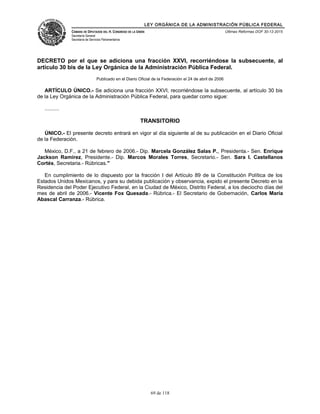 LEY ORGÁNICA DE LA ADMINISTRACIÓN PÚBLICA FEDERAL
CÁMARA DE DIPUTADOS DEL H. CONGRESO DE LA UNIÓN
Secretaría General
Secretaría de Servicios Parlamentarios
Últimas Reformas DOF 30-12-2015
DECRETO por el que se adiciona una fracción XXVI, recorriéndose la subsecuente, al
artículo 30 bis de la Ley Orgánica de la Administración Pública Federal.
Publicado en el Diario Oficial de la Federación el 24 de abril de 2006
ARTÍCULO ÚNICO.- Se adiciona una fracción XXVI, recorriéndose la subsecuente, al artículo 30 bis
de la Ley Orgánica de la Administración Pública Federal, para quedar como sigue:
..........
TRANSITORIO
ÚNICO.- El presente decreto entrará en vigor al día siguiente al de su publicación en el Diario Oficial
de la Federación.
México, D.F., a 21 de febrero de 2006.- Dip. Marcela González Salas P., Presidenta.- Sen. Enrique
Jackson Ramírez, Presidente.- Dip. Marcos Morales Torres, Secretario.- Sen. Sara I. Castellanos
Cortés, Secretaria.- Rúbricas."
En cumplimiento de lo dispuesto por la fracción I del Artículo 89 de la Constitución Política de los
Estados Unidos Mexicanos, y para su debida publicación y observancia, expido el presente Decreto en la
Residencia del Poder Ejecutivo Federal, en la Ciudad de México, Distrito Federal, a los dieciocho días del
mes de abril de 2006.- Vicente Fox Quesada.- Rúbrica.- El Secretario de Gobernación, Carlos María
Abascal Carranza.- Rúbrica.
69 de 118
 