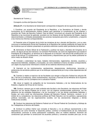 LEY ORGÁNICA DE LA ADMINISTRACIÓN PÚBLICA FEDERAL
CÁMARA DE DIPUTADOS DEL H. CONGRESO DE LA UNIÓN
Secretaría General
Secretaría de Servicios Parlamentarios
Últimas Reformas DOF 30-12-2015
Secretaría de Turismo, y
Consejería Jurídica del Ejecutivo Federal.
Artículo 27.- A la Secretaría de Gobernación corresponde el despacho de los siguientes asuntos:
I. Coordinar, por acuerdo del Presidente de la República, a los Secretarios de Estado y demás
funcionarios de la Administración Pública Federal para garantizar el cumplimiento de las órdenes y
acuerdos del Titular del Ejecutivo Federal. Para tal efecto, convocará por acuerdo del Presidente de la
República a las reuniones de gabinete; acordará con los titulares de las Secretarías de Estado, órganos
desconcentrados y entidades paraestatales las acciones necesarias para dicho cumplimiento, y requerirá
a los mismos los informes correspondientes;
II. Presentar ante el Congreso de la Unión las iniciativas de ley o decreto del Ejecutivo; y en su caso,
comunicar el señalamiento formal del Presidente de la República del carácter preferente de hasta dos de
las iniciativas que se hubieren presentado en periodos anteriores cuando estén pendientes de dictamen;
III. Administrar el Diario Oficial de la Federación y publicar las leyes y decretos del Congreso de la
Unión, de alguna de las dos Cámaras o la Comisión Permanente, así como los reglamentos que expida el
Presidente de la República, en términos de lo dispuesto en la fracción I del artículo 89 constitucional y el
inciso B del artículo 72 constitucional, y las resoluciones y disposiciones que por ley deban publicarse en
dicho medio de difusión oficial;
IV. Compilar y sistematizar las leyes, tratados internacionales, reglamentos, decretos, acuerdos y
disposiciones federales, estatales y municipales, así como establecer el banco de datos correspondiente,
con objeto de proporcionar información a través de los sistemas electrónicos de datos;
V. Intervenir en los nombramientos, aprobaciones, designaciones, destituciones, renuncias y
jubilaciones de servidores públicos que no se atribuyan expresamente por la ley a otras dependencias del
Ejecutivo;
VI. Tramitar lo relativo al ejercicio de las facultades que otorgan al Ejecutivo Federal los artículos 96,
98 y 100 de la Constitución, sobre nombramientos, renuncias y licencias de los Ministros de la Suprema
Corte de Justicia y de los Consejeros de la Judicatura Federal;
VII. Llevar el registro de autógrafos de los funcionarios federales y de los Gobernadores de los
Estados y legalizar las firmas de los mismos;
VIII. Conducir, siempre que no esté conferida esta facultad a otra Secretaría, las relaciones del Poder
Ejecutivo con los demás Poderes de la Unión, con los órganos constitucionales autónomos, con los
gobiernos de las entidades federativas y de los municipios y con las demás autoridades federales y
locales, así como rendir las informaciones oficiales del Ejecutivo Federal. Asimismo, conducir, en el
ámbito de su competencia, las relaciones políticas del Poder Ejecutivo con los partidos y agrupaciones
políticas nacionales, con las organizaciones sociales, con las asociaciones religiosas y demás
instituciones sociales;
IX. Conducir las relaciones del Gobierno Federal con el Tribunal Federal de Conciliación y Arbitraje de
los Trabajadores al Servicio del Estado;
X. Conducir la política interior que competa al Ejecutivo y no se atribuya expresamente a otra
dependencia así como fomentar el desarrollo político; contribuir al fortalecimiento de las instituciones
democráticas; promover la activa participación ciudadana, salvo en materia electoral; favorecer las
condiciones que permitan la construcción de acuerdos políticos y consensos sociales para que, en los
7 de 118
 