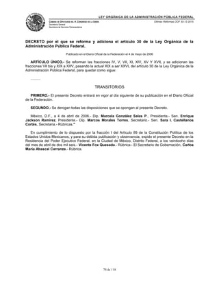 LEY ORGÁNICA DE LA ADMINISTRACIÓN PÚBLICA FEDERAL
CÁMARA DE DIPUTADOS DEL H. CONGRESO DE LA UNIÓN
Secretaría General
Secretaría de Servicios Parlamentarios
Últimas Reformas DOF 30-12-2015
DECRETO por el que se reforma y adiciona el artículo 30 de la Ley Orgánica de la
Administración Pública Federal.
Publicado en el Diario Oficial de la Federación el 4 de mayo de 2006
ARTÍCULO ÚNICO.- Se reforman las fracciones IV, V, VII, XI, XIV, XV Y XVII, y se adicionan las
fracciones VII bis y XIX a XXV, pasando la actual XIX a ser XXVI, del artículo 30 de la Ley Orgánica de la
Administración Pública Federal, para quedar como sigue:
..........
TRANSITORIOS
PRIMERO.- El presente Decreto entrará en vigor al día siguiente de su publicación en el Diario Oficial
de la Federación.
SEGUNDO.- Se derogan todas las disposiciones que se opongan al presente Decreto.
México, D.F., a 4 de abril de 2006.- Dip. Marcela González Salas P., Presidenta.- Sen. Enrique
Jackson Ramírez, Presidente.- Dip. Marcos Morales Torres, Secretario.- Sen. Sara I. Castellanos
Cortés, Secretaria.- Rúbricas."
En cumplimiento de lo dispuesto por la fracción I del Artículo 89 de la Constitución Política de los
Estados Unidos Mexicanos, y para su debida publicación y observancia, expido el presente Decreto en la
Residencia del Poder Ejecutivo Federal, en la Ciudad de México, Distrito Federal, a los veintiocho días
del mes de abril de dos mil seis.- Vicente Fox Quesada.- Rúbrica.- El Secretario de Gobernación, Carlos
María Abascal Carranza.- Rúbrica.
70 de 118
 
