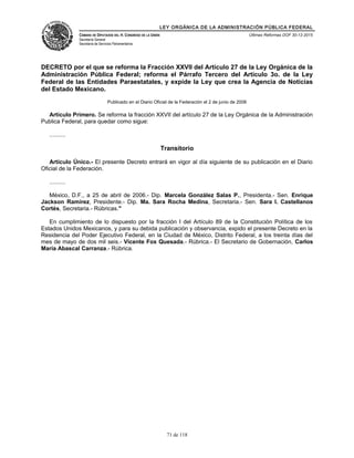 LEY ORGÁNICA DE LA ADMINISTRACIÓN PÚBLICA FEDERAL
CÁMARA DE DIPUTADOS DEL H. CONGRESO DE LA UNIÓN
Secretaría General
Secretaría de Servicios Parlamentarios
Últimas Reformas DOF 30-12-2015
DECRETO por el que se reforma la Fracción XXVII del Artículo 27 de la Ley Orgánica de la
Administración Pública Federal; reforma el Párrafo Tercero del Artículo 3o. de la Ley
Federal de las Entidades Paraestatales, y expide la Ley que crea la Agencia de Noticias
del Estado Mexicano.
Publicado en el Diario Oficial de la Federación el 2 de junio de 2006
Artículo Primero. Se reforma la fracción XXVII del artículo 27 de la Ley Orgánica de la Administración
Publica Federal, para quedar como sigue:
..........
Transitorio
Artículo Único.- El presente Decreto entrará en vigor al día siguiente de su publicación en el Diario
Oficial de la Federación.
..........
México, D.F., a 25 de abril de 2006.- Dip. Marcela González Salas P., Presidenta.- Sen. Enrique
Jackson Ramírez, Presidente.- Dip. Ma. Sara Rocha Medina, Secretaria.- Sen. Sara I. Castellanos
Cortés, Secretaria.- Rúbricas."
En cumplimiento de lo dispuesto por la fracción I del Artículo 89 de la Constitución Política de los
Estados Unidos Mexicanos, y para su debida publicación y observancia, expido el presente Decreto en la
Residencia del Poder Ejecutivo Federal, en la Ciudad de México, Distrito Federal, a los treinta días del
mes de mayo de dos mil seis.- Vicente Fox Quesada.- Rúbrica.- El Secretario de Gobernación, Carlos
María Abascal Carranza.- Rúbrica.
71 de 118
 