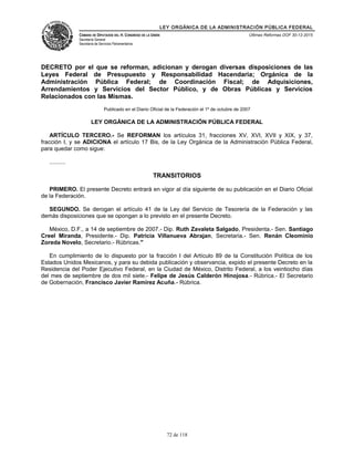 LEY ORGÁNICA DE LA ADMINISTRACIÓN PÚBLICA FEDERAL
CÁMARA DE DIPUTADOS DEL H. CONGRESO DE LA UNIÓN
Secretaría General
Secretaría de Servicios Parlamentarios
Últimas Reformas DOF 30-12-2015
DECRETO por el que se reforman, adicionan y derogan diversas disposiciones de las
Leyes Federal de Presupuesto y Responsabilidad Hacendaria; Orgánica de la
Administración Pública Federal; de Coordinación Fiscal; de Adquisiciones,
Arrendamientos y Servicios del Sector Público, y de Obras Públicas y Servicios
Relacionados con las Mismas.
Publicado en el Diario Oficial de la Federación el 1º de octubre de 2007
LEY ORGÁNICA DE LA ADMINISTRACIÓN PÚBLICA FEDERAL
ARTÍCULO TERCERO.- Se REFORMAN los artículos 31, fracciones XV, XVI, XVII y XIX, y 37,
fracción I, y se ADICIONA el artículo 17 Bis, de la Ley Orgánica de la Administración Pública Federal,
para quedar como sigue:
..........
TRANSITORIOS
PRIMERO. El presente Decreto entrará en vigor al día siguiente de su publicación en el Diario Oficial
de la Federación.
SEGUNDO. Se derogan el artículo 41 de la Ley del Servicio de Tesorería de la Federación y las
demás disposiciones que se opongan a lo previsto en el presente Decreto.
México, D.F., a 14 de septiembre de 2007.- Dip. Ruth Zavaleta Salgado, Presidenta.- Sen. Santiago
Creel Miranda, Presidente.- Dip. Patricia Villanueva Abrajan, Secretaria.- Sen. Renán Cleominio
Zoreda Novelo, Secretario.- Rúbricas."
En cumplimiento de lo dispuesto por la fracción I del Artículo 89 de la Constitución Política de los
Estados Unidos Mexicanos, y para su debida publicación y observancia, expido el presente Decreto en la
Residencia del Poder Ejecutivo Federal, en la Ciudad de México, Distrito Federal, a los veintiocho días
del mes de septiembre de dos mil siete.- Felipe de Jesús Calderón Hinojosa.- Rúbrica.- El Secretario
de Gobernación, Francisco Javier Ramírez Acuña.- Rúbrica.
72 de 118
 