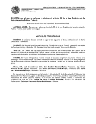 LEY ORGÁNICA DE LA ADMINISTRACIÓN PÚBLICA FEDERAL
CÁMARA DE DIPUTADOS DEL H. CONGRESO DE LA UNIÓN
Secretaría General
Secretaría de Servicios Parlamentarios
Últimas Reformas DOF 30-12-2015
DECRETO por el que se reforma y adiciona el artículo 33 de la Ley Orgánica de la
Administración Pública Federal.
Publicado en el Diario Oficial de la Federación el 28 de noviembre de 2008
ARTÍCULO ÚNICO.- Se reforma y adiciona el artículo 33 de la Ley Orgánica de la Administración
Pública Federal, para quedar como sigue:
……….
ARTÍCULOS TRANSITORIOS
PRIMERO. El presente Decreto entrará en vigor el día siguiente al de su publicación en el Diario
Oficial de la Federación.
SEGUNDO. La Secretaría de Energía integrará el Consejo Nacional de Energía y expedirá sus reglas
de funcionamiento a más tardar 180 días a partir de la entrada en vigor del presente Decreto.
TERCERO. La Cámara de Diputados proveerá lo necesario en el Presupuesto de Egresos de la
Federación para que la Secretaría de Energía cuente con los recursos humanos y materiales para dar
cabal cumplimiento a las atribuciones conferidas con motivo del presente Decreto.
CUARTO. El Titular del Ejecutivo Federal enviará al Congreso el primer documento relativo a la
Estrategia Nacional de Energía, a que hace referencia la fracción sexta del artículo 33 de la Ley Orgánica
de la Administración Pública Federal que contiene el presente Decreto, en el mes de febrero del año
2010.
México, D.F., a 28 de octubre de 2008.- Sen. Gustavo Madero Muñoz, Presidente.- Dip. Cesar
Horacio Duarte Jaquez, Presidente.- Sen. Renán Cleominio Zoreda Novelo, Secretario.- Dip. Maria
del Carmen Pinete Vargas, Secretaria.- Rúbricas.”
En cumplimiento de lo dispuesto por la fracción I del Artículo 89 de la Constitución Política de los
Estados Unidos Mexicanos, y para su debida publicación y observancia, expido el presente Decreto en la
Residencia del Poder Ejecutivo Federal, en la Ciudad de México, Distrito Federal, a veintisiete de
noviembre de dos mil ocho.- Felipe de Jesús Calderón Hinojosa.- Rúbrica.- El Secretario de
Gobernación, Fernando Francisco Gómez Mont Urueta.- Rúbrica.
73 de 118
 