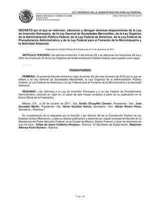 LEY ORGÁNICA DE LA ADMINISTRACIÓN PÚBLICA FEDERAL
CÁMARA DE DIPUTADOS DEL H. CONGRESO DE LA UNIÓN
Secretaría General
Secretaría de Servicios Parlamentarios
Últimas Reformas DOF 30-12-2015
DECRETO por el que se reforman, adicionan y derogan diversas disposiciones de la Ley
de Inversión Extranjera, de la Ley General de Sociedades Mercantiles, de la Ley Orgánica
de la Administración Pública Federal, de la Ley Federal de Derechos, de la Ley Federal de
Procedimiento Administrativo y de la Ley Federal para el Fomento de la Microindustria y
la Actividad Artesanal.
Publicado en el Diario Oficial de la Federación el 15 de diciembre de 2011
ARTÍCULO TERCERO.- Se reforma la fracción V del artículo 28 y se adicionan las fracciones XII bis y
XXIV bis al artículo 34 de la Ley Orgánica de la Administración Pública Federal, para quedar como sigue:
……….
TRANSITORIOS
PRIMERO.- El presente Decreto entrará en vigor el primer día del mes de enero de 2012 por lo que se
refiere a la Ley General de Sociedades Mercantiles, la Ley Orgánica de la Administración Pública
Federal, la Ley Federal de Derechos y la Ley Federal para el Fomento de la Microindustria y la Actividad
Artesanal.
SEGUNDO.- Las reformas a la Ley de Inversión Extranjera y a la Ley Federal de Procedimiento
Administrativo, entrarán en vigor en un plazo de seis meses contados a partir de su publicación en el
Diario Oficial de la Federación.
México, D.F., a 26 de octubre de 2011.- Dip. Emilio Chuayffet Chemor, Presidente.- Sen. José
González Morfín, Presidente.- Dip. Heron Escobar Garcia, Secretario.- Sen. Adrián Rivera Pérez,
Secretario.- Rúbricas."
En cumplimiento de lo dispuesto por la fracción I del Artículo 89 de la Constitución Política de los
Estados Unidos Mexicanos, y para su debida publicación y observancia, expido el presente Decreto en la
Residencia del Poder Ejecutivo Federal, en la Ciudad de México, Distrito Federal, a doce de diciembre de
dos mil once.- Felipe de Jesús Calderón Hinojosa.- Rúbrica.- El Secretario de Gobernación, Alejandro
Alfonso Poiré Romero.- Rúbrica.
75 de 118
 