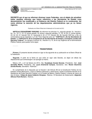 LEY ORGÁNICA DE LA ADMINISTRACIÓN PÚBLICA FEDERAL
CÁMARA DE DIPUTADOS DEL H. CONGRESO DE LA UNIÓN
Secretaría General
Secretaría de Servicios Parlamentarios
Últimas Reformas DOF 30-12-2015
DECRETO por el que se reforman diversas Leyes Federales, con el objeto de actualizar
todos aquellos artículos que hacen referencia a las Secretarías de Estado cuya
denominación fue modificada y al Gobierno del Distrito Federal en lo conducente; así
como eliminar la mención de los departamentos administrativos que ya no tienen
vigencia.
Publicado en el Diario Oficial de la Federación el 9 de abril de 2012
ARTÍCULO SEXAGÉSIMO TERCERO. Se reforman los artículos 1o., segundo párrafo; 2o., fracción I;
6o.; 7o.; 10; 11; 12; 13, primer párrafo; 16, primer y segundo párrafos; 17; 18; 19; 20; 21, primer párrafo;
23; 24; 25; 27, fracción VIII; 31, fracciones II, III y V; 37, fracción XII; 38, fracción XXX bis; y 48 y la
nomenclatura de los Capítulos I y II del Título Segundo para ser “CAPITULO I. De las Secretarías de
Estado” y “CAPITULO II. De la Competencia de las Secretarías de Estado y Consejería Jurídica del
Ejecutivo Federal”; se deroga el artículo 2o., fracción II y 15, de la Ley Orgánica de la Administración
Pública Federal, para quedar como sigue:
……….
TRANSITORIOS
Primero. El presente decreto entrará en vigor al día siguiente de su publicación en el Diario Oficial de
la Federación.
Segundo. A partir de la fecha en que entre en vigor este Decreto, se dejan sin efecto las
disposiciones que contravengan o se opongan al mismo.
México, D.F., a 21 de febrero de 2012.- Dip. Guadalupe Acosta Naranjo, Presidente.- Sen. José
González Morfín, Presidente.- Dip. Laura Arizmendi Campos, Secretaria.- Sen. Renán Cleominio
Zoreda Novelo, Secretario.- Rúbricas."
En cumplimiento de lo dispuesto por la fracción I del Artículo 89 de la Constitución Política de los
Estados Unidos Mexicanos, y para su debida publicación y observancia, expido el presente Decreto en la
Residencia del Poder Ejecutivo Federal, en la Ciudad de México, Distrito Federal, a treinta de marzo de
dos mil doce.- Felipe de Jesús Calderón Hinojosa.- Rúbrica.- El Secretario de Gobernación, Alejandro
Alfonso Poiré Romero.- Rúbrica.
76 de 118
 