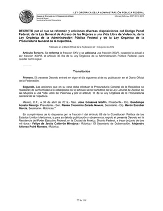 LEY ORGÁNICA DE LA ADMINISTRACIÓN PÚBLICA FEDERAL
CÁMARA DE DIPUTADOS DEL H. CONGRESO DE LA UNIÓN
Secretaría General
Secretaría de Servicios Parlamentarios
Últimas Reformas DOF 30-12-2015
DECRETO por el que se reforman y adicionan diversas disposiciones del Código Penal
Federal, de la Ley General de Acceso de las Mujeres a una Vida Libre de Violencia, de la
Ley Orgánica de la Administración Pública Federal y de la Ley Orgánica de la
Procuraduría General de la República.
Publicado en el Diario Oficial de la Federación el 14 de junio de 2012
Artículo Tercero. Se reforma la fracción XXV y se adiciona una fracción XXVII, pasando la actual a
ser fracción XXVIII, al artículo 30 Bis de la Ley Orgánica de la Administración Pública Federal, para
quedar como sigue:
……….
Transitorios
Primero. El presente Decreto entrará en vigor el día siguiente al de su publicación en el Diario Oficial
de la Federación.
Segundo. Las acciones que en su caso deba efectuar la Procuraduría General de la República se
realizarán de conformidad a lo establecido por el artículo sexto transitorio de la Ley General de Acceso de
las Mujeres a una Vida Libre de Violencia y por el artículo 14 de la Ley Orgánica de la Procuraduría
General de la República.
México, D.F., a 30 de abril de 2012.- Sen. Jose Gonzalez Morfin, Presidente.- Dip. Guadalupe
Acosta Naranjo, Presidente.- Sen. Renan Cleominio Zoreda Novelo, Secretario.- Dip. Herón Escobar
García, Secretario.- Rúbricas."
En cumplimiento de lo dispuesto por la fracción I del Artículo 89 de la Constitución Política de los
Estados Unidos Mexicanos, y para su debida publicación y observancia, expido el presente Decreto en la
Residencia del Poder Ejecutivo Federal, en la Ciudad de México, Distrito Federal, a trece de junio de dos
mil doce.- Felipe de Jesús Calderón Hinojosa.- Rúbrica.- El Secretario de Gobernación, Alejandro
Alfonso Poiré Romero.- Rúbrica.
77 de 118
 