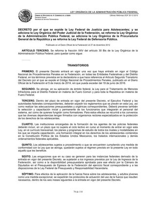 LEY ORGÁNICA DE LA ADMINISTRACIÓN PÚBLICA FEDERAL
CÁMARA DE DIPUTADOS DEL H. CONGRESO DE LA UNIÓN
Secretaría General
Secretaría de Servicios Parlamentarios
Últimas Reformas DOF 30-12-2015
DECRETO por el que se expide la Ley Federal de Justicia para Adolescentes; y se
adiciona la Ley Orgánica del Poder Judicial de la Federación, se reforma la Ley Orgánica
de la Administración Pública Federal, se adiciona la Ley Orgánica de la Procuraduría
General de la República y se reforma la Ley Federal de Defensoría Pública.
Publicado en el Diario Oficial de la Federación el 27 de diciembre 2012
ARTÍCULO TERCERO. Se reforma la fracción XXV del artículo 30 Bis de la Ley Orgánica de la
Administración Pública Federal, para quedar como sigue:
……….
TRANSITORIOS
PRIMERO. El presente Decreto entrará en vigor una vez que haya entrado en vigor el Código
Nacional de Procedimientos Penales en la Federación, en todas las Entidades Federativas y del Distrito
Federal, en los términos previstos en la declaratoria a que hace referencia el Artículo Segundo Transitorio
del Decreto por el que se expide el Código Nacional de Procedimientos Penales, publicado en el Diario
Oficial de la Federación el 5 de marzo de 2014, sin que pueda exceder del 18 de junio de 2016.
SEGUNDO. Se abroga, en su aplicación de ámbito federal, la Ley para el Tratamiento de Menores
Infractores para el Distrito Federal en materia de Fuero Común y para toda la República en materia de
Fuero Federal.
TERCERO. Dentro del plazo de entrada en vigor del presente Decreto, el Ejecutivo Federal y las
autoridades federales correspondientes, deberán expedir los reglamentos que se prevén en esta Ley, así
como realizar las adecuaciones presupuestales y orgánicas correspondientes. Deberá preverse también
la selección y capacitación inicial y permanente de los funcionarios que integrarán el personal del
sistema, así como de quienes fungirán como formadores. Para estos efectos se recurrirá a los convenios
que las diversas dependencias tengan firmados con organismos rectores especializados en la protección
de los derechos de los adolescentes.
CUARTO. Las instituciones encargadas de la formación de los agentes de las policías federales
deberán incluir, en un plazo que no supere el ciclo lectivo en curso al momento de entrar en vigor esta
Ley, en el currículo transversal, los planes y programas de estudio de todos los niveles y modalidades en
los que se imparta capacitación, una formación integral en los derechos de los adolescentes contenidos
en la Constitución Política de los Estados Unidos Mexicanos, los tratados internacionales y demás
ordenamientos federales aplicables.
QUINTO. Los adolescentes sujetos a procedimiento o que se encuentren cumpliendo una medida de
conformidad con la Ley que se abroga, quedarán sujetos al régimen previsto en la presente Ley en todo
aquello que les beneficie.
SEXTO. Las erogaciones que en su caso se generen para las instancias federales derivado de la
entrada en vigor del presente Decreto, se sujetarán a los ingresos previstos por la Ley de Ingresos de la
Federación, así como a la disponibilidad presupuestaria aprobada para ese efecto por la Cámara de
Diputados en el Presupuesto de Egresos de la Federación del ejercicio fiscal correspondiente y a las
disposiciones de la Ley Federal de Presupuesto y Responsabilidad Hacendaria.
SÉPTIMO. Para efectos de la aplicación de la fuerza física sobre los adolescentes, y adultos jóvenes
como una medida excepcional, se expedirán los protocolos de actuación del uso de la fuerza que resulten
necesarios, dentro de los seis meses siguientes a la entrada en vigor del presente Decreto.
78 de 118
 
