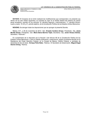 LEY ORGÁNICA DE LA ADMINISTRACIÓN PÚBLICA FEDERAL
CÁMARA DE DIPUTADOS DEL H. CONGRESO DE LA UNIÓN
Secretaría General
Secretaría de Servicios Parlamentarios
Últimas Reformas DOF 30-12-2015
OCTAVO. El Congreso de la Unión realizará las modificaciones que correspondan a la presente Ley
dentro de los seis meses siguientes a la entrada en vigor en el ámbito federal del sistema de justicia
penal acusatorio, previsto en los artículos 16, párrafos segundo y decimotercero; 17, párrafos tercero,
cuarto y sexto; 19; 20 y 21, párrafo séptimo, de la Constitución Política de los Estados Unidos Mexicanos.
NOVENO. Se derogan todas las disposiciones que se opongan al presente Decreto.
México, D.F., a 28 de noviembre de 2012.- Sen. Ernesto Cordero Arroyo, Presidente.- Dip. Jesús
Murillo Karam, Presidente.- Sen. María Elena Barrera Tapia, Secretaria.- Dip. Javier Orozco Gómez,
Secretario.- Rúbricas."
En cumplimiento de lo dispuesto por la fracción I del Artículo 89 de la Constitución Política de los
Estados Unidos Mexicanos, y para su debida publicación y observancia, expido el presente Decreto en la
Residencia del Poder Ejecutivo Federal, en la Ciudad de México, Distrito Federal, a veintiséis de
diciembre de dos mil doce.- Enrique Peña Nieto.- Rúbrica.- El Secretario de Gobernación, Miguel Ángel
Osorio Chong.- Rúbrica.
79 de 118
 