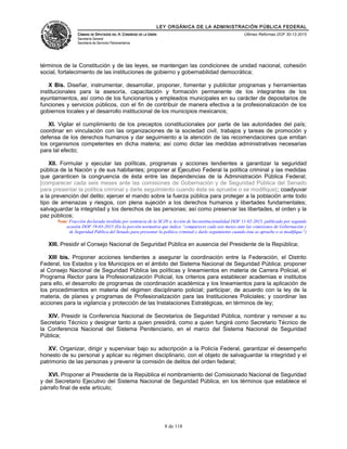 LEY ORGÁNICA DE LA ADMINISTRACIÓN PÚBLICA FEDERAL
CÁMARA DE DIPUTADOS DEL H. CONGRESO DE LA UNIÓN
Secretaría General
Secretaría de Servicios Parlamentarios
Últimas Reformas DOF 30-12-2015
términos de la Constitución y de las leyes, se mantengan las condiciones de unidad nacional, cohesión
social, fortalecimiento de las instituciones de gobierno y gobernabilidad democrática;
X Bis. Diseñar, instrumentar, desarrollar, proponer, fomentar y publicitar programas y herramientas
institucionales para la asesoría, capacitación y formación permanente de los integrantes de los
ayuntamientos, así como de los funcionarios y empleados municipales en su carácter de depositarios de
funciones y servicios públicos, con el fin de contribuir de manera efectiva a la profesionalización de los
gobiernos locales y el desarrollo institucional de los municipios mexicanos;
XI. Vigilar el cumplimiento de los preceptos constitucionales por parte de las autoridades del país;
coordinar en vinculación con las organizaciones de la sociedad civil, trabajos y tareas de promoción y
defensa de los derechos humanos y dar seguimiento a la atención de las recomendaciones que emitan
los organismos competentes en dicha materia; así como dictar las medidas administrativas necesarias
para tal efecto;
XII. Formular y ejecutar las políticas, programas y acciones tendientes a garantizar la seguridad
pública de la Nación y de sus habitantes; proponer al Ejecutivo Federal la política criminal y las medidas
que garanticen la congruencia de ésta entre las dependencias de la Administración Pública Federal;
[comparecer cada seis meses ante las comisiones de Gobernación y de Seguridad Pública del Senado
para presentar la política criminal y darle seguimiento cuando ésta se apruebe o se modifique]; coadyuvar
a la prevención del delito; ejercer el mando sobre la fuerza pública para proteger a la población ante todo
tipo de amenazas y riesgos, con plena sujeción a los derechos humanos y libertades fundamentales;
salvaguardar la integridad y los derechos de las personas; así como preservar las libertades, el orden y la
paz públicos;
Nota: Fracción declarada inválida por sentencia de la SCJN a Acción de Inconstitucionalidad DOF 11-02-2015, publicada por segunda
ocasión DOF 19-03-2015 (En la porción normativa que indica “comparecer cada seis meses ante las comisiones de Gobernación y
de Seguridad Pública del Senado para presentar la política criminal y darle seguimiento cuando ésta se apruebe o se modifique”)
XIII. Presidir el Consejo Nacional de Seguridad Pública en ausencia del Presidente de la República;
XIII bis. Proponer acciones tendientes a asegurar la coordinación entre la Federación, el Distrito
Federal, los Estados y los Municipios en el ámbito del Sistema Nacional de Seguridad Pública; proponer
al Consejo Nacional de Seguridad Pública las políticas y lineamientos en materia de Carrera Policial, el
Programa Rector para la Profesionalización Policial, los criterios para establecer academias e institutos
para ello, el desarrollo de programas de coordinación académica y los lineamientos para la aplicación de
los procedimientos en materia del régimen disciplinario policial; participar, de acuerdo con la ley de la
materia, de planes y programas de Profesionalización para las Instituciones Policiales; y coordinar las
acciones para la vigilancia y protección de las Instalaciones Estratégicas, en términos de ley;
XIV. Presidir la Conferencia Nacional de Secretarios de Seguridad Pública, nombrar y remover a su
Secretario Técnico y designar tanto a quien presidirá, como a quien fungirá como Secretario Técnico de
la Conferencia Nacional del Sistema Penitenciario, en el marco del Sistema Nacional de Seguridad
Pública;
XV. Organizar, dirigir y supervisar bajo su adscripción a la Policía Federal, garantizar el desempeño
honesto de su personal y aplicar su régimen disciplinario, con el objeto de salvaguardar la integridad y el
patrimonio de las personas y prevenir la comisión de delitos del orden federal;
XVI. Proponer al Presidente de la República el nombramiento del Comisionado Nacional de Seguridad
y del Secretario Ejecutivo del Sistema Nacional de Seguridad Pública, en los términos que establece el
párrafo final de este artículo;
8 de 118
 