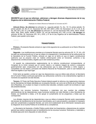 LEY ORGÁNICA DE LA ADMINISTRACIÓN PÚBLICA FEDERAL
CÁMARA DE DIPUTADOS DEL H. CONGRESO DE LA UNIÓN
Secretaría General
Secretaría de Servicios Parlamentarios
Últimas Reformas DOF 30-12-2015
DECRETO por el que se reforman, adicionan y derogan diversas disposiciones de la Ley
Orgánica de la Administración Pública Federal.
Publicado en el Diario Oficial de la Federación el 2 de enero de 2013
Artículo Único.- Se reforman los artículos 1o., segundo párrafo; 7o.; 8o.; 10; 13, primer párrafo; 16,
primer párrafo; 25; 26; 27; 31, fracciones XII, XIX, XXI, XXIV y XXV; 32, fracciones I, II, IV, V, IX, X, XI,
XII, XIII, XIV y XV; 41 y 50; Se adicionan los artículos 31, con las fracciones XXII, XXVI, XXVII, XXVIII,
XXIX, XXX, XXXI, XXXII, XXXIII y XXXIV; 32, con las fracciones VII y VIII y el 44 y Se derogan los
artículos 30 Bis; 32, fracciones XIV, XV y XVII; y 37 de la Ley Orgánica de la Administración Pública
Federal, para quedar como sigue:
……….
TRANSITORIOS
Primero.- El presente Decreto entrará en vigor al día siguiente de su publicación en el Diario Oficial de
la Federación.
Segundo.- Las modificaciones previstas en el presente Decreto para los artículos 26, 31, 37, 44, y 50
de esta Ley exclusivamente por lo que se refiere a la desaparición y transferencia de las atribuciones de
la Secretaría de la Función Pública, entrarán en vigor en la fecha en que el órgano constitucional
autónomo que se propone crear en materia anticorrupción entre en funciones, conforme a las
disposiciones constitucionales y legales que le den existencia jurídica.
Al expedir los ordenamientos reglamentarios de la reforma constitucional correspondiente, el
Congreso de la Unión revisará que el control interno y el sistema integral de control y evaluación
gubernamental sean congruentes con las atribuciones que le sean conferidas a dicho órgano y
compatibles con las bases y principios del Sistema Nacional de Fiscalización, para lo cual realizará las
reformas legales a que haya lugar.
Entre tanto se expiden y entran en vigor las disposiciones a que se refiere este artículo, la Secretaría
de la Función Pública continuará ejerciendo sus atribuciones conforme a los ordenamientos vigentes al
momento de expedición de este Decreto.
Tercero.- El Titular del Poder Ejecutivo Federal deberá expedir la reforma a los reglamentos interiores
de las Secretarías de Estado afectadas por el presente Decreto, así como de la Oficina de la Presidencia
de la República, en un plazo no mayor a noventa días naturales, contados a partir de la entrada en vigor
del presente Decreto.
Cuarto.- Los recursos humanos, financieros y materiales con que cuenten las unidades
administrativas de las dependencias cuyas funciones cambian por este Decreto a otras Secretarías de
Estado, se transferirán a éstas, a fin de apoyar el cumplimiento de los programas y metas que les
corresponden.
Los oficiales mayores de las dependencias a que se refiere el presente Decreto serán responsables
del proceso de transferencia de los recursos mencionados, por lo que proveerán y acordarán lo necesario
para dar cumplimiento al presente Decreto, así como de la elaboración de la información necesaria para
la integración de la Cuenta Pública en el ámbito de su competencia.
La Secretaría de Hacienda y Crédito Público podrá dictar los lineamientos y disposiciones de carácter
general que estime necesarios para la transferencia de los recursos humanos, financieros y materiales y
la debida ejecución de lo dispuesto en este artículo.
80 de 118
 