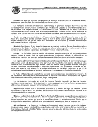 LEY ORGÁNICA DE LA ADMINISTRACIÓN PÚBLICA FEDERAL
CÁMARA DE DIPUTADOS DEL H. CONGRESO DE LA UNIÓN
Secretaría General
Secretaría de Servicios Parlamentarios
Últimas Reformas DOF 30-12-2015
Quinto.- Los derechos laborales del personal que, en virtud de lo dispuesto en el presente Decreto,
pase de una dependencia a otra, se respetarán conforme a la ley.
Las menciones contenidas en otras leyes, reglamentos y en general en cualquier disposición, respecto
de las Secretarías cuyas funciones se reforman por virtud de este Decreto, se entenderán referidas a las
dependencias que, respectivamente, adquieren tales funciones. Respecto de las atribuciones de la
Secretaría de la Función Pública, será la Secretaría de Hacienda y Crédito Público la que determine, en
su caso, si las mismas corresponden a esta última dependencia o a las unidades de auditoría preventiva.
Sexto.- Los programas aprobados en el Presupuesto de Egresos de la Federación para el ejercicio
fiscal 2012 continuarán siendo ejecutados hasta el final de dicho ejercicio por las dependencias que
hayan mantenido o a las que les hayan sido transferidas las atribuciones y unidades administrativas
relacionadas con dichos programas.
Séptimo.- Los titulares de las dependencias a que se refiere el presente Decreto deberán someter a
consideración del Ejecutivo Federal los proyectos de reforma a los respectivos reglamentos interiores,
dentro de los noventa días siguientes a la entrada en vigor del presente Decreto.
Octavo.- Las facultades con que cuentan las unidades administrativas que, por virtud del presente
Decreto, pasan a formar parte de otras dependencias, continuarán vigentes en términos de los
reglamentos interiores que las rigen, hasta en tanto sean emitidos los nuevos reglamentos interiores.
Los órganos administrativos desconcentrados y las entidades paraestatales de las Secretarías cuyas
atribuciones hayan sido transferidas a otras por virtud del presente Decreto, estarán adscritos a estas
últimas a partir de la entrada en vigor de este último. Lo anterior será igualmente aplicable tanto para
aquellos organismos desconcentrados o entidades paraestatales cuya adscripción se señale por ley,
como para aquellos cuya adscripción se señale actualmente por decreto o reglamento, y que por la
naturaleza de sus atribuciones se derive su readscripción a la nueva dependencia de que se trate.
El Titular del Poder Ejecutivo de la Unión expedirá las modificaciones a los reglamentos interiores de
las Secretarías afectadas por el presente Decreto, a efecto de considerar la readscripción de órganos
desconcentrados y entidades paraestatales, según corresponda.
Las dependencias reformadas en virtud del presente Decreto integrarán los diversos consejos,
comisiones intersecretariales y órganos directivos contemplados en las leyes, en función de sus nuevas
atribuciones. En su caso, resolverá la Secretaría de Gobernación.
Noveno.- Los asuntos que se encuentren en trámite a la entrada en vigor del presente Decreto
continuarán su despacho por las unidades administrativas responsables de los mismos, conforme a las
disposiciones jurídicas aplicables.
Décimo.- La Secretaría de Desarrollo Agrario, Territorial y Urbano será la dependencia que continuará
atendiendo los asuntos pendientes de la materia agraria, en términos de lo establecido por el artículo
tercero transitorio del Decreto por el que se reforma el artículo 27 de la Constitución Política de los
Estados Unidos Mexicanos, publicado en el Diario Oficial de la Federación del 6 de enero de 1992.
Décimo Primero.- La Secretaría de Gobernación resolverá sobre los aspectos de adscripciones,
integraciones de órganos y definición de competencias no previstos en el presente régimen transitorio. La
Secretaría de Hacienda y Crédito Público resolverá sobre los aspectos administrativos no contemplados
en el régimen mencionado.
81 de 118
 