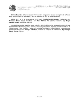 LEY ORGÁNICA DE LA ADMINISTRACIÓN PÚBLICA FEDERAL
CÁMARA DE DIPUTADOS DEL H. CONGRESO DE LA UNIÓN
Secretaría General
Secretaría de Servicios Parlamentarios
Últimas Reformas DOF 30-12-2015
Décimo Segundo.- El Congreso de la Unión expedirá la legislación sobre el uso legítimo de la fuerza
en un plazo no mayor de seis meses a partir de la entrada en vigor del presente Decreto.
México, D.F., a 13 de diciembre de 2012.- Sen. Ernesto Cordero Arroyo, Presidente.- Dip.
Francisco Arroyo Vieyra, Presidente.- Sen. Rosa Adriana Diaz Lizama, Secretaria.- Dip. Tanya
Rellstab Carreto, Secretaria.- Rúbricas."
En cumplimiento de lo dispuesto por la fracción I del Artículo 89 de la Constitución Política de los
Estados Unidos Mexicanos, y para su debida publicación y observancia, expido el presente Decreto en la
Residencia del Poder Ejecutivo Federal, en la Ciudad de México, Distrito Federal, a veintiséis de
diciembre de dos mil doce.- Enrique Peña Nieto.- Rúbrica.- El Secretario de Gobernación, Miguel Ángel
Osorio Chong.- Rúbrica.
82 de 118
 