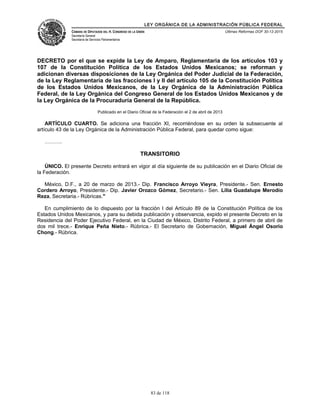 LEY ORGÁNICA DE LA ADMINISTRACIÓN PÚBLICA FEDERAL
CÁMARA DE DIPUTADOS DEL H. CONGRESO DE LA UNIÓN
Secretaría General
Secretaría de Servicios Parlamentarios
Últimas Reformas DOF 30-12-2015
DECRETO por el que se expide la Ley de Amparo, Reglamentaria de los artículos 103 y
107 de la Constitución Política de los Estados Unidos Mexicanos; se reforman y
adicionan diversas disposiciones de la Ley Orgánica del Poder Judicial de la Federación,
de la Ley Reglamentaria de las fracciones I y II del artículo 105 de la Constitución Política
de los Estados Unidos Mexicanos, de la Ley Orgánica de la Administración Pública
Federal, de la Ley Orgánica del Congreso General de los Estados Unidos Mexicanos y de
la Ley Orgánica de la Procuraduría General de la República.
Publicado en el Diario Oficial de la Federación el 2 de abril de 2013
ARTÍCULO CUARTO. Se adiciona una fracción XI, recorriéndose en su orden la subsecuente al
artículo 43 de la Ley Orgánica de la Administración Pública Federal, para quedar como sigue:
……….
TRANSITORIO
ÚNICO. El presente Decreto entrará en vigor al día siguiente de su publicación en el Diario Oficial de
la Federación.
México, D.F., a 20 de marzo de 2013.- Dip. Francisco Arroyo Vieyra, Presidente.- Sen. Ernesto
Cordero Arroyo, Presidente.- Dip. Javier Orozco Gómez, Secretario.- Sen. Lilia Guadalupe Merodio
Reza, Secretaria.- Rúbricas."
En cumplimiento de lo dispuesto por la fracción I del Artículo 89 de la Constitución Política de los
Estados Unidos Mexicanos, y para su debida publicación y observancia, expido el presente Decreto en la
Residencia del Poder Ejecutivo Federal, en la Ciudad de México, Distrito Federal, a primero de abril de
dos mil trece.- Enrique Peña Nieto.- Rúbrica.- El Secretario de Gobernación, Miguel Ángel Osorio
Chong.- Rúbrica.
83 de 118
 