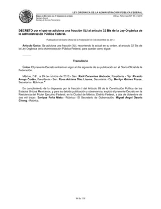 LEY ORGÁNICA DE LA ADMINISTRACIÓN PÚBLICA FEDERAL
CÁMARA DE DIPUTADOS DEL H. CONGRESO DE LA UNIÓN
Secretaría General
Secretaría de Servicios Parlamentarios
Últimas Reformas DOF 30-12-2015
DECRETO por el que se adiciona una fracción XLI al artículo 32 Bis de la Ley Orgánica de
la Administración Pública Federal.
Publicado en el Diario Oficial de la Federación el 5 de diciembre de 2013
Artículo Único. Se adiciona una fracción XLI, recorriendo la actual en su orden, al artículo 32 Bis de
la Ley Orgánica de la Administración Pública Federal, para quedar como sigue:
……….
Transitorio
Único. El presente Decreto entrará en vigor al día siguiente de su publicación en el Diario Oficial de la
Federación.
México, D.F., a 29 de octubre de 2013.- Sen. Raúl Cervantes Andrade, Presidente.- Dip. Ricardo
Anaya Cortés, Presidente.- Sen. Rosa Adriana Díaz Lizama, Secretaria.- Dip. Merilyn Gómez Pozos,
Secretaria.- Rúbricas."
En cumplimiento de lo dispuesto por la fracción I del Artículo 89 de la Constitución Política de los
Estados Unidos Mexicanos, y para su debida publicación y observancia, expido el presente Decreto en la
Residencia del Poder Ejecutivo Federal, en la Ciudad de México, Distrito Federal, a dos de diciembre de
dos mil trece.- Enrique Peña Nieto.- Rúbrica.- El Secretario de Gobernación, Miguel Ángel Osorio
Chong.- Rúbrica.
84 de 118
 