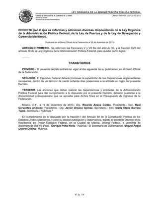 LEY ORGÁNICA DE LA ADMINISTRACIÓN PÚBLICA FEDERAL
CÁMARA DE DIPUTADOS DEL H. CONGRESO DE LA UNIÓN
Secretaría General
Secretaría de Servicios Parlamentarios
Últimas Reformas DOF 30-12-2015
DECRETO por el que se reforman y adicionan diversas disposiciones de la Ley Orgánica
de la Administración Pública Federal, de la Ley de Puertos y de la Ley de Navegación y
Comercio Marítimos.
Publicado en el Diario Oficial de la Federación el 26 de diciembre de 2013
ARTÍCULO PRIMERO.- Se reforman las fracciones V y VII Bis del artículo 30, y la fracción XVII del
artículo 36 de la Ley Orgánica de la Administración Pública Federal, para quedar como sigue:
………
TRANSITORIOS
PRIMERO.- El presente decreto entrará en vigor al día siguiente de su publicación en el Diario Oficial
de la Federación.
SEGUNDO. El Ejecutivo Federal deberá promover la expedición de las disposiciones reglamentarias
necesarias, dentro de un término de ciento ochenta días posteriores a la entrada en vigor del presente
Decreto.
TERCERO. Las acciones que deban realizar las dependencias y entidades de la Administración
Pública Federal para dar cumplimiento a lo dispuesto por el presente Decreto, deberán sujetarse a la
disponibilidad presupuestaria que se apruebe para dichos fines en el Presupuesto de Egresos de la
Federación.
México, D.F., a 13 de diciembre de 2013.- Dip. Ricardo Anaya Cortés, Presidente.- Sen. Raúl
Cervantes Andrade, Presidente.- Dip. Javier Orozco Gómez, Secretario.- Sen. María Elena Barrera
Tapia, Secretaria.- Rúbricas."
En cumplimiento de lo dispuesto por la fracción I del Artículo 89 de la Constitución Política de los
Estados Unidos Mexicanos, y para su debida publicación y observancia, expido el presente Decreto en la
Residencia del Poder Ejecutivo Federal, en la Ciudad de México, Distrito Federal, a veintitrés de
diciembre de dos mil trece.- Enrique Peña Nieto.- Rúbrica.- El Secretario de Gobernación, Miguel Ángel
Osorio Chong.- Rúbrica.
85 de 118
 