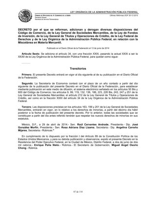 LEY ORGÁNICA DE LA ADMINISTRACIÓN PÚBLICA FEDERAL
CÁMARA DE DIPUTADOS DEL H. CONGRESO DE LA UNIÓN
Secretaría General
Secretaría de Servicios Parlamentarios
Últimas Reformas DOF 30-12-2015
DECRETO por el que se reforman, adicionan y derogan diversas disposiciones del
Código de Comercio, de la Ley General de Sociedades Mercantiles, de la Ley de Fondos
de Inversión, de la Ley General de Títulos y Operaciones de Crédito, de la Ley Federal de
Derechos y de la Ley Orgánica de la Administración Pública Federal, en relación con la
Miscelánea en Materia Mercantil.
Publicado en el Diario Oficial de la Federación el 13 de junio de 2014
Artículo Sexto. Se adiciona el artículo 34, con una fracción XXXI, pasando la actual XXXI a ser la
XXXII de la Ley Orgánica de la Administración Pública Federal, para quedar como sigue:
……….
Transitorios
Primero. El presente Decreto entrará en vigor al día siguiente al de su publicación en el Diario Oficial
de la Federación.
Segundo. La Secretaría de Economía contará con el plazo de un año contado a partir del día
siguiente de la publicación del presente Decreto en el Diario Oficial de la Federación, para establecer
mediante publicación en este medio de difusión, el sistema electrónico señalado en los artículos 50 Bis y
600 del Código de Comercio; los artículos 9, 99, 119, 132, 136, 186, 223, 228 Bis, 243, 247 y 251 de la
Ley General de Sociedades Mercantiles; el artículo 212 de la Ley General de Títulos y Operaciones de
Crédito, así como en la fracción XXXI del artículo 34 de la Ley Orgánica de la Administración Pública
Federal.
Tercero. Las disposiciones previstas en los artículos 163, 199 y 201 de la Ley General de Sociedades
Mercantiles, entrarán en vigor, en lo relativo a los derechos de minorías, a partir del décimo día hábil
posterior a la fecha de publicación del presente decreto. Por lo anterior, todas las sociedades que se
constituyan a partir del día antes referido tendrán que respetar los nuevos derechos de minorías en sus
estatutos.
México, D.F., a 29 de abril de 2014.- Sen. Raúl Cervantes Andrade, Presidente.- Dip. José
González Morfín, Presidente.- Sen. Rosa Adriana Díaz Lizama, Secretaria.- Dip. Angelina Carreño
Mijares, Secretaria.- Rúbricas."
En cumplimiento de lo dispuesto por la fracción I del Artículo 89 de la Constitución Política de los
Estados Unidos Mexicanos, y para su debida publicación y observancia, expido el presente Decreto en la
Residencia del Poder Ejecutivo Federal, en la Ciudad de México, Distrito Federal, a dos de junio de dos
mil catorce.- Enrique Peña Nieto.- Rúbrica.- El Secretario de Gobernación, Miguel Ángel Osorio
Chong.- Rúbrica.
87 de 118
 