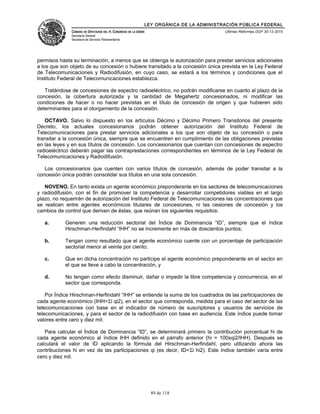 LEY ORGÁNICA DE LA ADMINISTRACIÓN PÚBLICA FEDERAL
CÁMARA DE DIPUTADOS DEL H. CONGRESO DE LA UNIÓN
Secretaría General
Secretaría de Servicios Parlamentarios
Últimas Reformas DOF 30-12-2015
permisos hasta su terminación, a menos que se obtenga la autorización para prestar servicios adicionales
a los que son objeto de su concesión o hubiere transitado a la concesión única prevista en la Ley Federal
de Telecomunicaciones y Radiodifusión, en cuyo caso, se estará a los términos y condiciones que el
Instituto Federal de Telecomunicaciones establezca.
Tratándose de concesiones de espectro radioeléctrico, no podrán modificarse en cuanto al plazo de la
concesión, la cobertura autorizada y la cantidad de Megahertz concesionados, ni modificar las
condiciones de hacer o no hacer previstas en el título de concesión de origen y que hubieren sido
determinantes para el otorgamiento de la concesión.
OCTAVO. Salvo lo dispuesto en los artículos Décimo y Décimo Primero Transitorios del presente
Decreto, los actuales concesionarios podrán obtener autorización del Instituto Federal de
Telecomunicaciones para prestar servicios adicionales a los que son objeto de su concesión o para
transitar a la concesión única, siempre que se encuentren en cumplimiento de las obligaciones previstas
en las leyes y en sus títulos de concesión. Los concesionarios que cuentan con concesiones de espectro
radioeléctrico deberán pagar las contraprestaciones correspondientes en términos de la Ley Federal de
Telecomunicaciones y Radiodifusión.
Los concesionarios que cuenten con varios títulos de concesión, además de poder transitar a la
concesión única podrán consolidar sus títulos en una sola concesión.
NOVENO. En tanto exista un agente económico preponderante en los sectores de telecomunicaciones
y radiodifusión, con el fin de promover la competencia y desarrollar competidores viables en el largo
plazo, no requerirán de autorización del Instituto Federal de Telecomunicaciones las concentraciones que
se realicen entre agentes económicos titulares de concesiones, ni las cesiones de concesión y los
cambios de control que deriven de éstas, que reúnan los siguientes requisitos:
a. Generen una reducción sectorial del Índice de Dominancia “ID”, siempre que el índice
Hirschman-Herfindahl “IHH” no se incremente en más de doscientos puntos;
b. Tengan como resultado que el agente económico cuente con un porcentaje de participación
sectorial menor al veinte por ciento;
c. Que en dicha concentración no participe el agente económico preponderante en el sector en
el que se lleve a cabo la concentración, y
d. No tengan como efecto disminuir, dañar o impedir la libre competencia y concurrencia, en el
sector que corresponda.
Por Índice Hirschman-Herfindahl “IHH” se entiende la suma de los cuadrados de las participaciones de
cada agente económico (IHH=Σi qi2), en el sector que corresponda, medida para el caso del sector de las
telecomunicaciones con base en el indicador de número de suscriptores y usuarios de servicios de
telecomunicaciones, y para el sector de la radiodifusión con base en audiencia. Este índice puede tomar
valores entre cero y diez mil.
Para calcular el Índice de Dominancia “ID”, se determinará primero la contribución porcentual hi de
cada agente económico al índice IHH definido en el párrafo anterior (hi = 100xqi2/IHH). Después se
calculará el valor de ID aplicando la fórmula del Hirschman-Herfindahl, pero utilizando ahora las
contribuciones hi en vez de las participaciones qi (es decir, ID=Σi hi2). Este índice también varía entre
cero y diez mil.
89 de 118
 