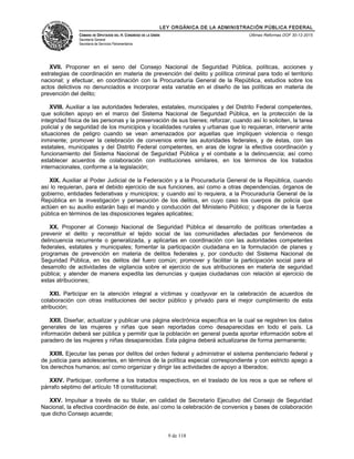 LEY ORGÁNICA DE LA ADMINISTRACIÓN PÚBLICA FEDERAL
CÁMARA DE DIPUTADOS DEL H. CONGRESO DE LA UNIÓN
Secretaría General
Secretaría de Servicios Parlamentarios
Últimas Reformas DOF 30-12-2015
XVII. Proponer en el seno del Consejo Nacional de Seguridad Pública, políticas, acciones y
estrategias de coordinación en materia de prevención del delito y política criminal para todo el territorio
nacional; y efectuar, en coordinación con la Procuraduría General de la República, estudios sobre los
actos delictivos no denunciados e incorporar esta variable en el diseño de las políticas en materia de
prevención del delito;
XVIII. Auxiliar a las autoridades federales, estatales, municipales y del Distrito Federal competentes,
que soliciten apoyo en el marco del Sistema Nacional de Seguridad Pública, en la protección de la
integridad física de las personas y la preservación de sus bienes; reforzar, cuando así lo soliciten, la tarea
policial y de seguridad de los municipios y localidades rurales y urbanas que lo requieran, intervenir ante
situaciones de peligro cuando se vean amenazados por aquellas que impliquen violencia o riesgo
inminente; promover la celebración de convenios entre las autoridades federales, y de éstas, con las
estatales, municipales y del Distrito Federal competentes, en aras de lograr la efectiva coordinación y
funcionamiento del Sistema Nacional de Seguridad Pública y el combate a la delincuencia; así como
establecer acuerdos de colaboración con instituciones similares, en los términos de los tratados
internacionales, conforme a la legislación;
XIX. Auxiliar al Poder Judicial de la Federación y a la Procuraduría General de la República, cuando
así lo requieran, para el debido ejercicio de sus funciones, así como a otras dependencias, órganos de
gobierno, entidades federativas y municipios; y cuando así lo requiera, a la Procuraduría General de la
República en la investigación y persecución de los delitos, en cuyo caso los cuerpos de policía que
actúen en su auxilio estarán bajo el mando y conducción del Ministerio Público; y disponer de la fuerza
pública en términos de las disposiciones legales aplicables;
XX. Proponer al Consejo Nacional de Seguridad Pública el desarrollo de políticas orientadas a
prevenir el delito y reconstituir el tejido social de las comunidades afectadas por fenómenos de
delincuencia recurrente o generalizada, y aplicarlas en coordinación con las autoridades competentes
federales, estatales y municipales; fomentar la participación ciudadana en la formulación de planes y
programas de prevención en materia de delitos federales y, por conducto del Sistema Nacional de
Seguridad Pública, en los delitos del fuero común; promover y facilitar la participación social para el
desarrollo de actividades de vigilancia sobre el ejercicio de sus atribuciones en materia de seguridad
pública; y atender de manera expedita las denuncias y quejas ciudadanas con relación al ejercicio de
estas atribuciones;
XXI. Participar en la atención integral a víctimas y coadyuvar en la celebración de acuerdos de
colaboración con otras instituciones del sector público y privado para el mejor cumplimiento de esta
atribución;
XXII. Diseñar, actualizar y publicar una página electrónica específica en la cual se registren los datos
generales de las mujeres y niñas que sean reportadas como desaparecidas en todo el país. La
información deberá ser pública y permitir que la población en general pueda aportar información sobre el
paradero de las mujeres y niñas desaparecidas. Esta página deberá actualizarse de forma permanente;
XXIII. Ejecutar las penas por delitos del orden federal y administrar el sistema penitenciario federal y
de justicia para adolescentes, en términos de la política especial correspondiente y con estricto apego a
los derechos humanos; así como organizar y dirigir las actividades de apoyo a liberados;
XXIV. Participar, conforme a los tratados respectivos, en el traslado de los reos a que se refiere el
párrafo séptimo del artículo 18 constitucional;
XXV. Impulsar a través de su titular, en calidad de Secretario Ejecutivo del Consejo de Seguridad
Nacional, la efectiva coordinación de éste, así como la celebración de convenios y bases de colaboración
que dicho Consejo acuerde;
9 de 118
 
