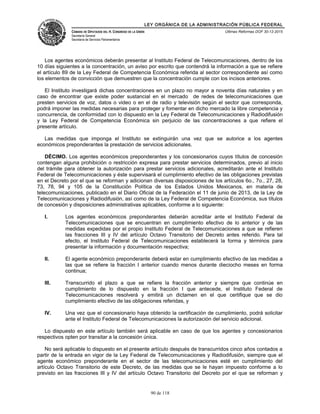 LEY ORGÁNICA DE LA ADMINISTRACIÓN PÚBLICA FEDERAL
CÁMARA DE DIPUTADOS DEL H. CONGRESO DE LA UNIÓN
Secretaría General
Secretaría de Servicios Parlamentarios
Últimas Reformas DOF 30-12-2015
Los agentes económicos deberán presentar al Instituto Federal de Telecomunicaciones, dentro de los
10 días siguientes a la concentración, un aviso por escrito que contendrá la información a que se refiere
el artículo 89 de la Ley Federal de Competencia Económica referida al sector correspondiente así como
los elementos de convicción que demuestren que la concentración cumple con los incisos anteriores.
El Instituto investigará dichas concentraciones en un plazo no mayor a noventa días naturales y en
caso de encontrar que existe poder sustancial en el mercado de redes de telecomunicaciones que
presten servicios de voz, datos o video o en el de radio y televisión según el sector que corresponda,
podrá imponer las medidas necesarias para proteger y fomentar en dicho mercado la libre competencia y
concurrencia, de conformidad con lo dispuesto en la Ley Federal de Telecomunicaciones y Radiodifusión
y la Ley Federal de Competencia Económica sin perjuicio de las concentraciones a que refiere el
presente artículo.
Las medidas que imponga el Instituto se extinguirán una vez que se autorice a los agentes
económicos preponderantes la prestación de servicios adicionales.
DÉCIMO. Los agentes económicos preponderantes y los concesionarios cuyos títulos de concesión
contengan alguna prohibición o restricción expresa para prestar servicios determinados, previo al inicio
del trámite para obtener la autorización para prestar servicios adicionales, acreditarán ante el Instituto
Federal de Telecomunicaciones y éste supervisará el cumplimiento efectivo de las obligaciones previstas
en el Decreto por el que se reforman y adicionan diversas disposiciones de los artículos 6o., 7o., 27, 28,
73, 78, 94 y 105 de la Constitución Política de los Estados Unidos Mexicanos, en materia de
telecomunicaciones, publicado en el Diario Oficial de la Federación el 11 de junio de 2013, de la Ley de
Telecomunicaciones y Radiodifusión, así como de la Ley Federal de Competencia Económica, sus títulos
de concesión y disposiciones administrativas aplicables, conforme a lo siguiente:
I. Los agentes económicos preponderantes deberán acreditar ante el Instituto Federal de
Telecomunicaciones que se encuentran en cumplimiento efectivo de lo anterior y de las
medidas expedidas por el propio Instituto Federal de Telecomunicaciones a que se refieren
las fracciones III y IV del artículo Octavo Transitorio del Decreto antes referido. Para tal
efecto, el Instituto Federal de Telecomunicaciones establecerá la forma y términos para
presentar la información y documentación respectiva;
II. El agente económico preponderante deberá estar en cumplimiento efectivo de las medidas a
las que se refiere la fracción I anterior cuando menos durante dieciocho meses en forma
continua;
III. Transcurrido el plazo a que se refiere la fracción anterior y siempre que continúe en
cumplimiento de lo dispuesto en la fracción I que antecede, el Instituto Federal de
Telecomunicaciones resolverá y emitirá un dictamen en el que certifique que se dio
cumplimiento efectivo de las obligaciones referidas, y
IV. Una vez que el concesionario haya obtenido la certificación de cumplimiento, podrá solicitar
ante el Instituto Federal de Telecomunicaciones la autorización del servicio adicional.
Lo dispuesto en este artículo también será aplicable en caso de que los agentes y concesionarios
respectivos opten por transitar a la concesión única.
No será aplicable lo dispuesto en el presente artículo después de transcurridos cinco años contados a
partir de la entrada en vigor de la Ley Federal de Telecomunicaciones y Radiodifusión, siempre que el
agente económico preponderante en el sector de las telecomunicaciones esté en cumplimiento del
artículo Octavo Transitorio de este Decreto, de las medidas que se le hayan impuesto conforme a lo
previsto en las fracciones III y IV del artículo Octavo Transitorio del Decreto por el que se reforman y
90 de 118
 