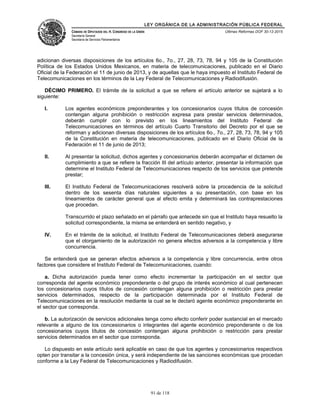LEY ORGÁNICA DE LA ADMINISTRACIÓN PÚBLICA FEDERAL
CÁMARA DE DIPUTADOS DEL H. CONGRESO DE LA UNIÓN
Secretaría General
Secretaría de Servicios Parlamentarios
Últimas Reformas DOF 30-12-2015
adicionan diversas disposiciones de los artículos 6o., 7o., 27, 28, 73, 78, 94 y 105 de la Constitución
Política de los Estados Unidos Mexicanos, en materia de telecomunicaciones, publicado en el Diario
Oficial de la Federación el 11 de junio de 2013, y de aquellas que le haya impuesto el Instituto Federal de
Telecomunicaciones en los términos de la Ley Federal de Telecomunicaciones y Radiodifusión.
DÉCIMO PRIMERO. El trámite de la solicitud a que se refiere el artículo anterior se sujetará a lo
siguiente:
I. Los agentes económicos preponderantes y los concesionarios cuyos títulos de concesión
contengan alguna prohibición o restricción expresa para prestar servicios determinados,
deberán cumplir con lo previsto en los lineamientos del Instituto Federal de
Telecomunicaciones en términos del artículo Cuarto Transitorio del Decreto por el que se
reforman y adicionan diversas disposiciones de los artículos 6o., 7o., 27, 28, 73, 78, 94 y 105
de la Constitución en materia de telecomunicaciones, publicado en el Diario Oficial de la
Federación el 11 de junio de 2013;
II. Al presentar la solicitud, dichos agentes y concesionarios deberán acompañar el dictamen de
cumplimiento a que se refiere la fracción III del artículo anterior, presentar la información que
determine el Instituto Federal de Telecomunicaciones respecto de los servicios que pretende
prestar;
III. El Instituto Federal de Telecomunicaciones resolverá sobre la procedencia de la solicitud
dentro de los sesenta días naturales siguientes a su presentación, con base en los
lineamientos de carácter general que al efecto emita y determinará las contraprestaciones
que procedan.
Transcurrido el plazo señalado en el párrafo que antecede sin que el Instituto haya resuelto la
solicitud correspondiente, la misma se entenderá en sentido negativo, y
IV. En el trámite de la solicitud, el Instituto Federal de Telecomunicaciones deberá asegurarse
que el otorgamiento de la autorización no genera efectos adversos a la competencia y libre
concurrencia.
Se entenderá que se generan efectos adversos a la competencia y libre concurrencia, entre otros
factores que considere el Instituto Federal de Telecomunicaciones, cuando:
a. Dicha autorización pueda tener como efecto incrementar la participación en el sector que
corresponda del agente económico preponderante o del grupo de interés económico al cual pertenecen
los concesionarios cuyos títulos de concesión contengan alguna prohibición o restricción para prestar
servicios determinados, respecto de la participación determinada por el Instituto Federal de
Telecomunicaciones en la resolución mediante la cual se le declaró agente económico preponderante en
el sector que corresponda.
b. La autorización de servicios adicionales tenga como efecto conferir poder sustancial en el mercado
relevante a alguno de los concesionarios o integrantes del agente económico preponderante o de los
concesionarios cuyos títulos de concesión contengan alguna prohibición o restricción para prestar
servicios determinados en el sector que corresponda.
Lo dispuesto en este artículo será aplicable en caso de que los agentes y concesionarios respectivos
opten por transitar a la concesión única, y será independiente de las sanciones económicas que procedan
conforme a la Ley Federal de Telecomunicaciones y Radiodifusión.
91 de 118
 