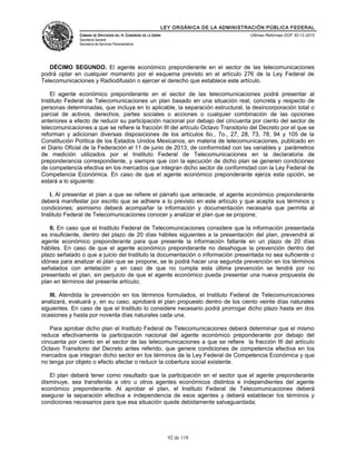LEY ORGÁNICA DE LA ADMINISTRACIÓN PÚBLICA FEDERAL
CÁMARA DE DIPUTADOS DEL H. CONGRESO DE LA UNIÓN
Secretaría General
Secretaría de Servicios Parlamentarios
Últimas Reformas DOF 30-12-2015
DÉCIMO SEGUNDO. El agente económico preponderante en el sector de las telecomunicaciones
podrá optar en cualquier momento por el esquema previsto en el artículo 276 de la Ley Federal de
Telecomunicaciones y Radiodifusión o ejercer el derecho que establece este artículo.
El agente económico preponderante en el sector de las telecomunicaciones podrá presentar al
Instituto Federal de Telecomunicaciones un plan basado en una situación real, concreta y respecto de
personas determinadas, que incluya en lo aplicable, la separación estructural, la desincorporación total o
parcial de activos, derechos, partes sociales o acciones o cualquier combinación de las opciones
anteriores a efecto de reducir su participación nacional por debajo del cincuenta por ciento del sector de
telecomunicaciones a que se refiere la fracción III del artículo Octavo Transitorio del Decreto por el que se
reforman y adicionan diversas disposiciones de los artículos 6o., 7o., 27, 28, 73, 78, 94 y 105 de la
Constitución Política de los Estados Unidos Mexicanos, en materia de telecomunicaciones, publicado en
el Diario Oficial de la Federación el 11 de junio de 2013, de conformidad con las variables y parámetros
de medición utilizados por el Instituto Federal de Telecomunicaciones en la declaratoria de
preponderancia correspondiente, y siempre que con la ejecución de dicho plan se generen condiciones
de competencia efectiva en los mercados que integran dicho sector de conformidad con la Ley Federal de
Competencia Económica. En caso de que el agente económico preponderante ejerza esta opción, se
estará a lo siguiente:
I. Al presentar el plan a que se refiere el párrafo que antecede, el agente económico preponderante
deberá manifestar por escrito que se adhiere a lo previsto en este artículo y que acepta sus términos y
condiciones; asimismo deberá acompañar la información y documentación necesaria que permita al
Instituto Federal de Telecomunicaciones conocer y analizar el plan que se propone;
II. En caso que el Instituto Federal de Telecomunicaciones considere que la información presentada
es insuficiente, dentro del plazo de 20 días hábiles siguientes a la presentación del plan, prevendrá al
agente económico preponderante para que presente la información faltante en un plazo de 20 días
hábiles. En caso de que el agente económico preponderante no desahogue la prevención dentro del
plazo señalado o que a juicio del Instituto la documentación o información presentada no sea suficiente o
idónea para analizar el plan que se propone, se le podrá hacer una segunda prevención en los términos
señalados con antelación y en caso de que no cumpla esta última prevención se tendrá por no
presentado el plan, sin perjuicio de que el agente económico pueda presentar una nueva propuesta de
plan en términos del presente artículo;
III. Atendida la prevención en los términos formulados, el Instituto Federal de Telecomunicaciones
analizará, evaluará y, en su caso, aprobará el plan propuesto dentro de los ciento veinte días naturales
siguientes. En caso de que el Instituto lo considere necesario podrá prorrogar dicho plazo hasta en dos
ocasiones y hasta por noventa días naturales cada una.
Para aprobar dicho plan el Instituto Federal de Telecomunicaciones deberá determinar que el mismo
reduce efectivamente la participación nacional del agente económico preponderante por debajo del
cincuenta por ciento en el sector de las telecomunicaciones a que se refiere la fracción III del artículo
Octavo Transitorio del Decreto antes referido, que genere condiciones de competencia efectiva en los
mercados que integran dicho sector en los términos de la Ley Federal de Competencia Económica y que
no tenga por objeto o efecto afectar o reducir la cobertura social existente.
El plan deberá tener como resultado que la participación en el sector que el agente preponderante
disminuye, sea transferida a otro u otros agentes económicos distintos e independientes del agente
económico preponderante. Al aprobar el plan, el Instituto Federal de Telecomunicaciones deberá
asegurar la separación efectiva e independencia de esos agentes y deberá establecer los términos y
condiciones necesarios para que esa situación quede debidamente salvaguardada;
92 de 118
 