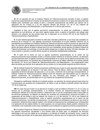 LEY ORGÁNICA DE LA ADMINISTRACIÓN PÚBLICA FEDERAL
CÁMARA DE DIPUTADOS DEL H. CONGRESO DE LA UNIÓN
Secretaría General
Secretaría de Servicios Parlamentarios
Últimas Reformas DOF 30-12-2015
IV. En el supuesto de que el Instituto Federal de Telecomunicaciones apruebe el plan, el agente
económico preponderante en el sector de las telecomunicaciones contará con un plazo de hasta diez días
hábiles para manifestar que acepta el plan y consiente expresamente las tarifas que derivan de la
aplicación de los incisos a) y b) del segundo párrafo del artículo 131 de la Ley Federal de
Telecomunicaciones y de Radiodifusión, y las fracciones VI a VIII de este artículo.
Aceptado el plan por el agente económico preponderante, no podrá ser modificado y deberá
ejecutarse en sus términos, sin que dicho agente pueda volver a ejercer el beneficio que otorga este
artículo y sin perjuicio de que pueda optar por lo dispuesto en el artículo 276 de la Ley Federal de
Telecomunicaciones y Radiodifusión;
V. El plan deberá ejecutarse durante los 365 días naturales posteriores a que haya sido aceptado en
términos de la fracción IV. Los agentes económicos involucrados en el plan deberán informar con la
periodicidad que establezca el Instituto Federal de Telecomunicaciones sobre el proceso de ejecución del
plan. En caso de que el agente económico preponderante acredite que la falta de cumplimiento del plan
dentro del plazo referido se debe a causas que no le son imputables, podrá solicitar al Instituto Federal de
Telecomunicaciones una prórroga, la cual se podrá otorgar por un plazo de hasta 120 días naturales, por
única ocasión y siempre y cuando dichas causas se encuentren debidamente justificadas;
VI. A partir de la fecha en que el agente económico preponderante en el sector de las
telecomunicaciones haya aceptado el plan y durante el plazo referido en la fracción anterior, se aplicarán
provisionalmente entre el agente económico preponderante en el sector de las telecomunicaciones y los
demás concesionarios, los acuerdos de compensación recíproca de tráfico referidos en el primer párrafo
del artículo 131 de la Ley Federal de Telecomunicaciones y de Radiodifusión, y se suspenderán entre
ellos las tarifas que deriven de la aplicación de los incisos a) y b) del párrafo segundo de dicho artículo;
VII. El Instituto Federal de Telecomunicaciones certificará que el plan ha sido ejecutado efectivamente
en el plazo señalado en la fracción V de este artículo. Para tal efecto, dentro de los 5 días hábiles
siguientes al término del plazo de ejecución o, en su caso, al término de la prórroga correspondiente, el
Instituto Federal de Telecomunicaciones deberá iniciar los estudios que demuestren que su ejecución
generó condiciones de competencia efectiva en los mercados que integran el sector de
telecomunicaciones, de conformidad con la Ley Federal de Competencia Económica.
Otorgada la certificación referida en el párrafo anterior, se aplicarán de manera general para todos los
concesionarios los acuerdos de compensación de tráfico a que se refiere el párrafo primero del artículo
131 de la citada Ley;
VIII. En caso de que el plan no se ejecute en el plazo a que se refiere la fracción V o, en su caso, al
término de la prórroga correspondiente, o el Instituto Federal de Telecomunicaciones niegue la
certificación referida en la fracción anterior o determine que no se dio cumplimiento total a dicho plan en
los términos aprobados, se dejarán sin efectos los acuerdos de compensación recíproca de tráfico y la
suspensión de las tarifas a que se refieren los incisos a) y b) del artículo 131 de la Ley Federal de
Telecomunicaciones y Radiodifusión, entre el agente económico preponderante en el sector de las
telecomunicaciones y los demás concesionarios, y su aplicación se retrotraerá a la fecha en que inició la
suspensión, debiendo dicho agente restituir a los demás concesionarios las cantidades que correspondan
a la aplicación de las citadas tarifas. En este supuesto, los concesionarios citados podrán compensar las
cantidades a ser restituidas contra otras cantidades que le adeuden al agente económico preponderante;
IX. El Instituto Federal de Telecomunicaciones autorizará al agente económico que propuso el plan y a
los agentes económicos resultantes o que formen parte de dicho plan, la prestación de servicios
adicionales a los que son objeto de su concesión o su tránsito al modelo de concesión única, a partir de
que certifique que el plan se ha ejecutado efectivamente y siempre que con la ejecución de dicho plan se
93 de 118
 