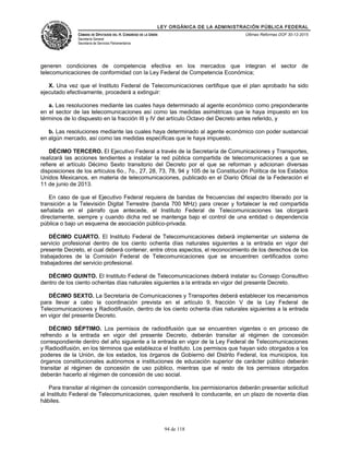 LEY ORGÁNICA DE LA ADMINISTRACIÓN PÚBLICA FEDERAL
CÁMARA DE DIPUTADOS DEL H. CONGRESO DE LA UNIÓN
Secretaría General
Secretaría de Servicios Parlamentarios
Últimas Reformas DOF 30-12-2015
generen condiciones de competencia efectiva en los mercados que integran el sector de
telecomunicaciones de conformidad con la Ley Federal de Competencia Económica;
X. Una vez que el Instituto Federal de Telecomunicaciones certifique que el plan aprobado ha sido
ejecutado efectivamente, procederá a extinguir:
a. Las resoluciones mediante las cuales haya determinado al agente económico como preponderante
en el sector de las telecomunicaciones así como las medidas asimétricas que le haya impuesto en los
términos de lo dispuesto en la fracción III y IV del artículo Octavo del Decreto antes referido, y
b. Las resoluciones mediante las cuales haya determinado al agente económico con poder sustancial
en algún mercado, así como las medidas específicas que le haya impuesto.
DÉCIMO TERCERO. El Ejecutivo Federal a través de la Secretaría de Comunicaciones y Transportes,
realizará las acciones tendientes a instalar la red pública compartida de telecomunicaciones a que se
refiere el artículo Décimo Sexto transitorio del Decreto por el que se reforman y adicionan diversas
disposiciones de los artículos 6o., 7o., 27, 28, 73, 78, 94 y 105 de la Constitución Política de los Estados
Unidos Mexicanos, en materia de telecomunicaciones, publicado en el Diario Oficial de la Federación el
11 de junio de 2013.
En caso de que el Ejecutivo Federal requiera de bandas de frecuencias del espectro liberado por la
transición a la Televisión Digital Terrestre (banda 700 MHz) para crecer y fortalecer la red compartida
señalada en el párrafo que antecede, el Instituto Federal de Telecomunicaciones las otorgará
directamente, siempre y cuando dicha red se mantenga bajo el control de una entidad o dependencia
pública o bajo un esquema de asociación público-privada.
DÉCIMO CUARTO. El Instituto Federal de Telecomunicaciones deberá implementar un sistema de
servicio profesional dentro de los ciento ochenta días naturales siguientes a la entrada en vigor del
presente Decreto, el cual deberá contener, entre otros aspectos, el reconocimiento de los derechos de los
trabajadores de la Comisión Federal de Telecomunicaciones que se encuentren certificados como
trabajadores del servicio profesional.
DÉCIMO QUINTO. El Instituto Federal de Telecomunicaciones deberá instalar su Consejo Consultivo
dentro de los ciento ochentas días naturales siguientes a la entrada en vigor del presente Decreto.
DÉCIMO SEXTO. La Secretaría de Comunicaciones y Transportes deberá establecer los mecanismos
para llevar a cabo la coordinación prevista en el artículo 9, fracción V de la Ley Federal de
Telecomunicaciones y Radiodifusión, dentro de los ciento ochenta días naturales siguientes a la entrada
en vigor del presente Decreto.
DÉCIMO SÉPTIMO. Los permisos de radiodifusión que se encuentren vigentes o en proceso de
refrendo a la entrada en vigor del presente Decreto, deberán transitar al régimen de concesión
correspondiente dentro del año siguiente a la entrada en vigor de la Ley Federal de Telecomunicaciones
y Radiodifusión, en los términos que establezca el Instituto. Los permisos que hayan sido otorgados a los
poderes de la Unión, de los estados, los órganos de Gobierno del Distrito Federal, los municipios, los
órganos constitucionales autónomos e instituciones de educación superior de carácter público deberán
transitar al régimen de concesión de uso público, mientras que el resto de los permisos otorgados
deberán hacerlo al régimen de concesión de uso social.
Para transitar al régimen de concesión correspondiente, los permisionarios deberán presentar solicitud
al Instituto Federal de Telecomunicaciones, quien resolverá lo conducente, en un plazo de noventa días
hábiles.
94 de 118
 