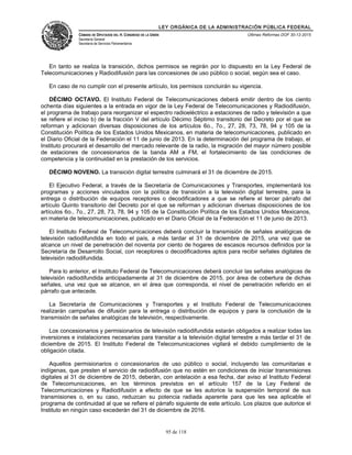 LEY ORGÁNICA DE LA ADMINISTRACIÓN PÚBLICA FEDERAL
CÁMARA DE DIPUTADOS DEL H. CONGRESO DE LA UNIÓN
Secretaría General
Secretaría de Servicios Parlamentarios
Últimas Reformas DOF 30-12-2015
En tanto se realiza la transición, dichos permisos se regirán por lo dispuesto en la Ley Federal de
Telecomunicaciones y Radiodifusión para las concesiones de uso público o social, según sea el caso.
En caso de no cumplir con el presente artículo, los permisos concluirán su vigencia.
DÉCIMO OCTAVO. El Instituto Federal de Telecomunicaciones deberá emitir dentro de los ciento
ochenta días siguientes a la entrada en vigor de la Ley Federal de Telecomunicaciones y Radiodifusión,
el programa de trabajo para reorganizar el espectro radioeléctrico a estaciones de radio y televisión a que
se refiere el inciso b) de la fracción V del artículo Décimo Séptimo transitorio del Decreto por el que se
reforman y adicionan diversas disposiciones de los artículos 6o., 7o., 27, 28, 73, 78, 94 y 105 de la
Constitución Política de los Estados Unidos Mexicanos, en materia de telecomunicaciones, publicado en
el Diario Oficial de la Federación el 11 de junio de 2013. En la determinación del programa de trabajo, el
Instituto procurará el desarrollo del mercado relevante de la radio, la migración del mayor número posible
de estaciones de concesionarios de la banda AM a FM, el fortalecimiento de las condiciones de
competencia y la continuidad en la prestación de los servicios.
DÉCIMO NOVENO. La transición digital terrestre culminará el 31 de diciembre de 2015.
El Ejecutivo Federal, a través de la Secretaría de Comunicaciones y Transportes, implementará los
programas y acciones vinculados con la política de transición a la televisión digital terrestre, para la
entrega o distribución de equipos receptores o decodificadores a que se refiere el tercer párrafo del
artículo Quinto transitorio del Decreto por el que se reforman y adicionan diversas disposiciones de los
artículos 6o., 7o., 27, 28, 73, 78, 94 y 105 de la Constitución Política de los Estados Unidos Mexicanos,
en materia de telecomunicaciones, publicado en el Diario Oficial de la Federación el 11 de junio de 2013.
El Instituto Federal de Telecomunicaciones deberá concluir la transmisión de señales analógicas de
televisión radiodifundida en todo el país, a más tardar el 31 de diciembre de 2015, una vez que se
alcance un nivel de penetración del noventa por ciento de hogares de escasos recursos definidos por la
Secretaría de Desarrollo Social, con receptores o decodificadores aptos para recibir señales digitales de
televisión radiodifundida.
Para lo anterior, el Instituto Federal de Telecomunicaciones deberá concluir las señales analógicas de
televisión radiodifundida anticipadamente al 31 de diciembre de 2015, por área de cobertura de dichas
señales, una vez que se alcance, en el área que corresponda, el nivel de penetración referido en el
párrafo que antecede.
La Secretaría de Comunicaciones y Transportes y el Instituto Federal de Telecomunicaciones
realizarán campañas de difusión para la entrega o distribución de equipos y para la conclusión de la
transmisión de señales analógicas de televisión, respectivamente.
Los concesionarios y permisionarios de televisión radiodifundida estarán obligados a realizar todas las
inversiones e instalaciones necesarias para transitar a la televisión digital terrestre a más tardar el 31 de
diciembre de 2015. El Instituto Federal de Telecomunicaciones vigilará el debido cumplimiento de la
obligación citada.
Aquellos permisionarios o concesionarios de uso público o social, incluyendo las comunitarias e
indígenas, que presten el servicio de radiodifusión que no estén en condiciones de iniciar transmisiones
digitales al 31 de diciembre de 2015, deberán, con antelación a esa fecha, dar aviso al Instituto Federal
de Telecomunicaciones, en los términos previstos en el artículo 157 de la Ley Federal de
Telecomunicaciones y Radiodifusión a efecto de que se les autorice la suspensión temporal de sus
transmisiones o, en su caso, reduzcan su potencia radiada aparente para que les sea aplicable el
programa de continuidad al que se refiere el párrafo siguiente de este artículo. Los plazos que autorice el
Instituto en ningún caso excederán del 31 de diciembre de 2016.
95 de 118
 