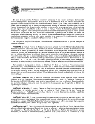 LEY ORGÁNICA DE LA ADMINISTRACIÓN PÚBLICA FEDERAL
CÁMARA DE DIPUTADOS DEL H. CONGRESO DE LA UNIÓN
Secretaría General
Secretaría de Servicios Parlamentarios
Últimas Reformas DOF 30-12-2015
En caso de que para las fechas de conclusión anticipada de las señales analógicas de televisión
radiodifundida por área de cobertura o de que al 31 de diciembre de 2015, las actuales estaciones de
televisión radiodifundida con una potencia radiada aparente menor o igual a 1 kW para canales de VHF y
10 kW para canales UHF, no se encuentren transmitiendo señales de televisión digital terrestre y/o no se
hubiere alcanzado el nivel de penetración señalado en los párrafos tercero y cuarto de este artículo, ya
sea en alguna región, localidad o en todo el país; el Instituto Federal de Telecomunicaciones deberá
establecer un programa para que la población continúe recibiendo este servicio público de interés general
en las áreas respectivas, en tanto se inicien transmisiones digitales y/o se alcancen los niveles de
penetración señalados en este artículo. Los titulares de las estaciones deberán realizar las inversiones e
instalaciones necesarias conforme a los plazos previstos en el programa. En ningún caso las acciones
derivadas de este programa excederán al 31 de diciembre de 2016.
Se derogan las disposiciones legales, administrativas o reglamentarias en lo que se opongan al
presente transitorio.
VIGÉSIMO. El Instituto Federal de Telecomunicaciones aplicará el artículo 131 de la Ley Federal de
Telecomunicaciones y Radiodifusión y demás que resulten aplicables en materia de interconexión en
términos de la misma, y garantizará el debido cumplimiento de las obligaciones establecidas en dichos
preceptos, mismos que serán exigibles sin perjuicio e independiente de que a la entrada en vigor de la
Ley, ya hubiera determinado la existencia de un agente económico preponderante e impuesto medidas
necesarias para evitar que se afecte la competencia y la libre concurrencia de acuerdo a la fracción III del
artículo Octavo Transitorio del Decreto por el que se reforman y adicionan diversas disposiciones de los
artículos 6o., 7o., 27, 28, 73, 78, 94 y 105 de la Constitución Política de los Estados Unidos Mexicanos,
en materia de telecomunicaciones, publicado en el Diario Oficial de la Federación el 11 de junio de 2013.
Para efectos de lo dispuesto en el inciso b) del artículo 131 de la Ley Federal de Telecomunicaciones
y Radiodifusión, y hasta en tanto los concesionarios a que se refiere ese inciso no acuerden las tarifas de
interconexión correspondientes o, en su caso, el Instituto no resuelva cualquier disputa respecto de
dichas tarifas, seguirán en vigor las que actualmente aplican, salvo tratándose del agente económico al
que se refiere le párrafo segundo del artículo 131 de la Ley en cita, al que le será aplicable el inciso a) del
mismo artículo.
VIGÉSIMO PRIMERO. Para la atención, promoción y supervisión de los derechos de los usuarios
previstos en la Ley Federal de Telecomunicaciones y Radiodifusión, y en la Ley Federal de Protección al
Consumidor, la PROFECO deberá crear un área especializada con nivel no inferior a Subprocuraduría,
así como la estructura necesaria para ello, conforme al presupuesto que le apruebe la Cámara de
Diputados para tal efecto.
VIGÉSIMO SEGUNDO. El Instituto Federal de Telecomunicaciones deberá emitir las disposiciones
administrativas de carácter general a que se refiere el Título Octavo de la Ley Federal de
Telecomunicaciones y Radiodifusión, en un plazo máximo de noventa días naturales contados a partir de
la entrada en vigor del presente Decreto.
VIGÉSIMO TERCERO. El impacto presupuestario que se genere con motivo de la entrada en vigor del
presente Decreto en materia de servicios personales, así como el establecimiento de nuevas atribuciones
y actividades a cargo del Instituto Federal de Telecomunicaciones, se cubrirá con cargo al presupuesto
aprobado anualmente por la Cámara de Diputados a dicho organismo.
VIGÉSIMO CUARTO. De conformidad con lo dispuesto en los artículos Décimo Quinto, Décimo Sexto
y Décimo Séptimo transitorios del Decreto por el que se reforman y adicionan diversas disposiciones de
los artículos 6o., 7o., 27, 28, 73, 78, 94 y 105 de la Constitución Política de los Estados Unidos
Mexicanos, en materia de telecomunicaciones, publicado en el Diario Oficial de la Federación el 11 de
96 de 118
 