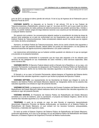 LEY ORGÁNICA DE LA ADMINISTRACIÓN PÚBLICA FEDERAL
CÁMARA DE DIPUTADOS DEL H. CONGRESO DE LA UNIÓN
Secretaría General
Secretaría de Servicios Parlamentarios
Últimas Reformas DOF 30-12-2015
junio de 2013, se deroga el último párrafo del artículo 14 de la Ley de Ingresos de la Federación para el
Ejercicio Fiscal de 2014.
VIGÉSIMO QUINTO. Lo dispuesto en la fracción V del artículo 118 de la Ley Federal de
Telecomunicaciones y Radiodifusión, entrará en vigor el 1 de enero de 2015, por lo que a partir de dicha
fecha los concesionarios de redes públicas de telecomunicaciones que presten servicios fijos, móviles o
ambos, no podrán realizar cargos de larga distancia nacional a sus usuarios por las llamadas que realicen
a cualquier destino nacional.
Sin perjuicio de lo anterior, los concesionarios deberán realizar la consolidación de todas las áreas de
servicio local existentes en el país de conformidad con los lineamientos que para tal efecto emita el
Instituto Federal de Telecomunicaciones. Cada concesionario deberá asumir los costos que se originen
con motivo de dicha consolidación.
Asimismo, el Instituto Federal de Telecomunicaciones, dentro de los ciento ochenta días siguientes a
la entrada en vigor del presente Decreto, deberá definir los puntos de interconexión a la red pública de
telecomunicaciones del agente económico preponderante o con poder sustancial.
Las resoluciones administrativas que se hubieren emitido quedarán sin efectos en lo que se opongan
a lo previsto en el presente transitorio.
Los concesionarios mantendrán la numeración que les haya sido asignada a fin de utilizarla para
servicios de red inteligente en sus modalidades de cobro revertido y otros servicios especiales, tales
como números 900.
VIGÉSIMO SEXTO. El Ejecutivo Federal deberá remitir al Senado de la República o, en su caso, a la
Comisión Permanente, la propuesta de designación del Presidente del Sistema Público de Radiodifusión
del Estado Mexicano, dentro de los treinta días naturales siguientes a la entrada en vigor del presente
Decreto.
El Senado o, en su caso, la Comisión Permanente, deberá designar al Presidente del Sistema dentro
de los treinta días naturales siguientes a aquél en que reciba la propuesta del Ejecutivo Federal.
VIGÉSIMO SÉPTIMO. Los representantes de las Secretarías de Estado que integren la Junta de
Gobierno del Sistema Público del Estado Mexicano deberán ser designados dentro de los sesenta días
naturales siguientes a la entrada en vigor del presente Decreto.
VIGÉSIMO OCTAVO. La designación de los miembros del Consejo Ciudadano del Sistema Público de
Radiodifusión del Estado Mexicano deberá realizarse dentro de los sesenta días naturales siguientes a la
entrada en vigor del presente Decreto.
VIGÉSIMO NOVENO. El Presidente del Sistema Público de Radiodifusión del Estado Mexicano
someterá a la Junta de Gobierno, para su aprobación, el proyecto de Estatuto Orgánico, dentro de los
noventa días naturales siguientes a su nombramiento.
TRIGÉSIMO. A partir de la entrada en vigor de este Decreto el organismo descentralizado
denominado Organismo Promotor de Medios Audiovisuales, se transforma en el Sistema Público de
Radiodifusión del Estado Mexicano, el cual contará con los recursos humanos, presupuestales,
financieros y materiales del organismo citado.
En tanto se emite el Estatuto Orgánico del Sistema Público de Radiodifusión del Estado Mexicano,
continuará aplicándose, en lo que no se oponga a la Ley del Sistema Público de Radiodifusión del Estado
Mexicano, el Estatuto Orgánico del Organismo Promotor de Medios Audiovisuales.
97 de 118
 