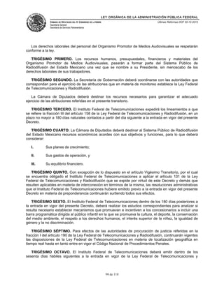 LEY ORGÁNICA DE LA ADMINISTRACIÓN PÚBLICA FEDERAL
CÁMARA DE DIPUTADOS DEL H. CONGRESO DE LA UNIÓN
Secretaría General
Secretaría de Servicios Parlamentarios
Últimas Reformas DOF 30-12-2015
Los derechos laborales del personal del Organismo Promotor de Medios Audiovisuales se respetarán
conforme a la ley.
TRIGÉSIMO PRIMERO. Los recursos humanos, presupuestales, financieros y materiales del
Organismo Promotor de Medios Audiovisuales, pasarán a formar parte del Sistema Público de
Radiodifusión del Estado Mexicano una vez que se nombre a su Presidente, sin menoscabo de los
derechos laborales de sus trabajadores.
TRIGÉSIMO SEGUNDO. La Secretaría de Gobernación deberá coordinarse con las autoridades que
correspondan para el ejercicio de las atribuciones que en materia de monitoreo establece la Ley Federal
de Telecomunicaciones y Radiodifusión.
La Cámara de Diputados deberá destinar los recursos necesarios para garantizar el adecuado
ejercicio de las atribuciones referidas en el presente transitorio.
TRIGÉSIMO TERCERO. El Instituto Federal de Telecomunicaciones expedirá los lineamientos a que
se refiere la fracción III del artículo 158 de la Ley Federal de Telecomunicaciones y Radiodifusión, en un
plazo no mayor a 180 días naturales contados a partir del día siguiente a la entrada en vigor del presente
Decreto.
TRIGÉSIMO CUARTO. La Cámara de Diputados deberá destinar al Sistema Público de Radiodifusión
del Estado Mexicano recursos económicos acordes con sus objetivos y funciones, para lo que deberá
considerar:
I. Sus planes de crecimiento;
II. Sus gastos de operación, y
III. Su equilibrio financiero.
TRIGÉSIMO QUINTO. Con excepción de lo dispuesto en el artículo Vigésimo Transitorio, por el cual
se encuentra obligado el Instituto Federal de Telecomunicaciones a aplicar el artículo 131 de la Ley
Federal de Telecomunicaciones y Radiodifusión que se expide por virtud de este Decreto y demás que
resulten aplicables en materia de interconexión en términos de la misma, las resoluciones administrativas
que el Instituto Federal de Telecomunicaciones hubiere emitido previo a la entrada en vigor del presente
Decreto en materia de preponderancia continuarán surtiendo todos sus efectos.
TRIGÉSIMO SEXTO. El Instituto Federal de Telecomunicaciones dentro de los 180 días posteriores a
la entrada en vigor del presente Decreto, deberá realizar los estudios correspondientes para analizar si
resulta necesario establecer mecanismos que promuevan e incentiven a los concesionarios a incluir una
barra programática dirigida al público infantil en la que se promueva la cultura, el deporte, la conservación
del medio ambiente, el respeto a los derechos humanos, el interés superior de la niñez, la igualdad de
género y la no discriminación.
TRIGÉSIMO SÉPTIMO. Para efectos de las autoridades de procuración de justicia referidas en la
fracción I del artículo 190 de la Ley Federal de Telecomunicaciones y Radiodifusión, continuarán vigentes
las disposiciones de la Ley Federal de Telecomunicaciones en materia de localización geográfica en
tiempo real hasta en tanto entre en vigor el Código Nacional de Procedimientos Penales.
TRIGÉSIMO OCTAVO. El Instituto Federal de Telecomunicaciones deberá emitir dentro de los
sesenta días hábiles siguientes a la entrada en vigor de la Ley Federal de Telecomunicaciones y
98 de 118
 