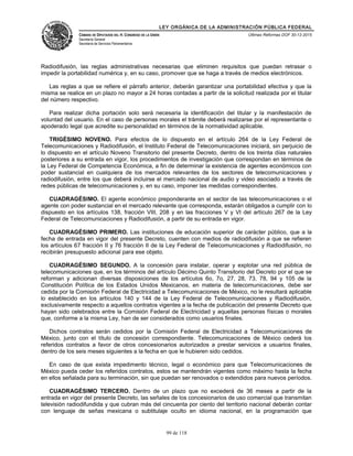 LEY ORGÁNICA DE LA ADMINISTRACIÓN PÚBLICA FEDERAL
CÁMARA DE DIPUTADOS DEL H. CONGRESO DE LA UNIÓN
Secretaría General
Secretaría de Servicios Parlamentarios
Últimas Reformas DOF 30-12-2015
Radiodifusión, las reglas administrativas necesarias que eliminen requisitos que puedan retrasar o
impedir la portabilidad numérica y, en su caso, promover que se haga a través de medios electrónicos.
Las reglas a que se refiere el párrafo anterior, deberán garantizar una portabilidad efectiva y que la
misma se realice en un plazo no mayor a 24 horas contadas a partir de la solicitud realizada por el titular
del número respectivo.
Para realizar dicha portación solo será necesaria la identificación del titular y la manifestación de
voluntad del usuario. En el caso de personas morales el trámite deberá realizarse por el representante o
apoderado legal que acredite su personalidad en términos de la normatividad aplicable.
TRIGÉSIMO NOVENO. Para efectos de lo dispuesto en el artículo 264 de la Ley Federal de
Telecomunicaciones y Radiodifusión, el Instituto Federal de Telecomunicaciones iniciará, sin perjuicio de
lo dispuesto en el artículo Noveno Transitorio del presente Decreto, dentro de los treinta días naturales
posteriores a su entrada en vigor, los procedimientos de investigación que correspondan en términos de
la Ley Federal de Competencia Económica, a fin de determinar la existencia de agentes económicos con
poder sustancial en cualquiera de los mercados relevantes de los sectores de telecomunicaciones y
radiodifusión, entre los que deberá incluirse el mercado nacional de audio y video asociado a través de
redes públicas de telecomunicaciones y, en su caso, imponer las medidas correspondientes.
CUADRAGÉSIMO. El agente económico preponderante en el sector de las telecomunicaciones o el
agente con poder sustancial en el mercado relevante que corresponda, estarán obligados a cumplir con lo
dispuesto en los artículos 138, fracción VIII, 208 y en las fracciones V y VI del artículo 267 de la Ley
Federal de Telecomunicaciones y Radiodifusión, a partir de su entrada en vigor.
CUADRAGÉSIMO PRIMERO. Las instituciones de educación superior de carácter público, que a la
fecha de entrada en vigor del presente Decreto, cuenten con medios de radiodifusión a que se refieren
los artículos 67 fracción II y 76 fracción II de la Ley Federal de Telecomunicaciones y Radiodifusión, no
recibirán presupuesto adicional para ese objeto.
CUADRAGÉSIMO SEGUNDO. A la concesión para instalar, operar y explotar una red pública de
telecomunicaciones que, en los términos del artículo Décimo Quinto Transitorio del Decreto por el que se
reforman y adicionan diversas disposiciones de los artículos 6o, 7o, 27, 28, 73, 78, 94 y 105 de la
Constitución Política de los Estados Unidos Mexicanos, en materia de telecomunicaciones, debe ser
cedida por la Comisión Federal de Electricidad a Telecomunicaciones de México, no le resultará aplicable
lo establecido en los artículos 140 y 144 de la Ley Federal de Telecomunicaciones y Radiodifusión,
exclusivamente respecto a aquellos contratos vigentes a la fecha de publicación del presente Decreto que
hayan sido celebrados entre la Comisión Federal de Electricidad y aquellas personas físicas o morales
que, conforme a la misma Ley, han de ser considerados como usuarios finales.
Dichos contratos serán cedidos por la Comisión Federal de Electricidad a Telecomunicaciones de
México, junto con el título de concesión correspondiente. Telecomunicaciones de México cederá los
referidos contratos a favor de otros concesionarios autorizados a prestar servicios a usuarios finales,
dentro de los seis meses siguientes a la fecha en que le hubieren sido cedidos.
En caso de que exista impedimento técnico, legal o económico para que Telecomunicaciones de
México pueda ceder los referidos contratos, estos se mantendrán vigentes como máximo hasta la fecha
en ellos señalada para su terminación, sin que puedan ser renovados o extendidos para nuevos períodos.
CUADRAGÉSIMO TERCERO. Dentro de un plazo que no excederá de 36 meses a partir de la
entrada en vigor del presente Decreto, las señales de los concesionarios de uso comercial que transmitan
televisión radiodifundida y que cubran más del cincuenta por ciento del territorio nacional deberán contar
con lenguaje de señas mexicana o subtitulaje oculto en idioma nacional, en la programación que
99 de 118
 