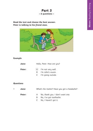 Movers
Reading
&
Writing
Part 3
– 6 questions –
Read the text and choose the best answer.
Peter is talking to his friend Jane
Example
Jane: Hello, Peter. How are you?
Peter: A I’m not very well.
B I’m John’s cousin.
C I’m going outside.
Questions
1 Jane: What’s the matter? Have you got a headache?
Peter: A No, thank you. I don’t want one.
B No, I’ve got toothache.
C No, I haven’t got it.
6
.
 