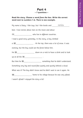 Movers
Reading
&
Writing
8
Part 4
– 7 questions –
Read the story. Choose a word from the box. Write the correct
word next to numbers 1–6. There is one example.
My name is Daisy. I like toys, but I like books and comics
...........................
best. I love stories about men on the moon and about
(1)........................... who live in different countries.
I read a good story yesterday. In this story, a boy climbed
a (2)........................... . At the top, there was a lot of snow. It was
evening, but the boy could see the forest below him.
He (3)........................... down on a rock to have a drink and to look
up at all the (4)........................... .
But then he (5)........................... something that he didn’t understand.
Something very big and round flew quietly and quickly behind a cloud.
What was it? The boy didn’t know and he didn’t wait to see it again. He
(6)........................... home to his village because he was very afraid.
I wasn’t afraid! I enjoyed the story a lot!
 