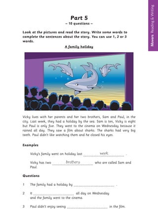 Movers
Reading
&
Writing
10
Part 5
– 10 questions –
Look at the pictures and read the story. Write some words to
complete the sentences about the story. You can use 1, 2 or 3
words.
A family holiday
Vicky lives with her parents and her two brothers, Sam and Paul, in the
city. Last week, they had a holiday by the sea. Sam is ten, Vicky is eight
but Paul is only five. They went to the cinema on Wednesday because it
rained all day. They saw a film about sharks. The sharks had very big
teeth. Paul didn’t like watching them and he closed his eyes.
Examples
Vicky’s family went on holiday last week
................................. .
Vicky has two brothers
................................. who are called Sam and
Paul.
Questions
1 The family had a holiday by ................................. .
2 It ................................. all day on Wednesday
and the family went to the cinema.
3 Paul didn’t enjoy seeing ................................. in the film.
 