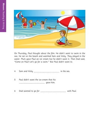 Movers
Reading
&
Writing
11
On Thursday, Paul thought about the film. He didn’t want to swim in the
sea. He sat on the beach and watched Sam and Vicky. They played in the
water. Mum gave Paul an ice cream but he didn’t want it. Then Dad said,
“Come on Paul! Let’s go for a swim.” But Paul didn’t want to.
4 Sam and Vicky ................................. in the sea.
5 Paul didn’t want the ice cream that his
................................. gave him.
6 Dad wanted to go for ................................. with Paul.
 