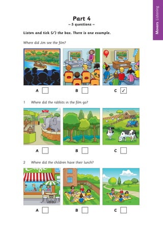 Movers
Listening
6
Part 4
– 5 questions –
Listen and tick (✓) the box. There is one example.
Where did Jim see the film?
A B C ✓
1 Where did the rabbits in the film go?
A B C
2 Where did the children have their lunch?
A B C
 