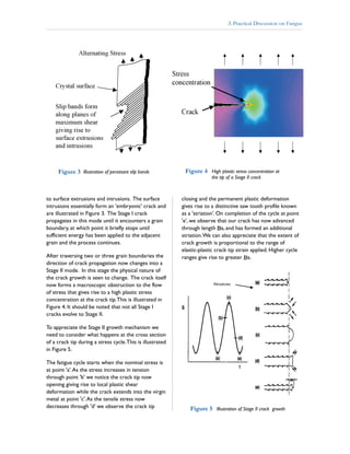 to surface extrusions and intrusions. The surface
intrusions essentially form an 'embryonic' crack and
are illustrated in Figure 3. The Stage I crack
propagates in this mode until it encounters a grain
boundary, at which point it briefly stops until
sufficient energy has been applied to the adjacent
grain and the process continues.
To appreciate the Stage II growth mechanism we
need to consider what happens at the cross section
of a crack tip during a stress cycle.This is illustrated
in Figure 5.
The fatigue cycle starts when the nominal stress is
at point 'a'.As the stress increases in tension
through point 'b' we notice the crack tip now
opening giving rise to local plastic shear
deformation while the crack extends into the virgin
metal at point 'c'.As the tensile stress now
decreases through 'd' we observe the crack tip
closing and the permanent plastic deformation
gives rise to a distinctive saw tooth profile known
as a 'striation'. On completion of the cycle at point
'e', we observe that our crack has now advanced
through length a, and has formed an additional
striation.We can also appreciate that the extent of
crack growth is proportional to the range of
elastic-plastic crack tip strain applied. Higher cycle
ranges give rise to greater a.After traversing two or three grain boundaries the
direction of crack propagation now changes into a
Stage II mode. In this stage the physical nature of
the crack growth is seen to change. The crack itself
now forms a macroscopic obstruction to the flow
of stress that gives rise to a high plastic stress
concentration at the crack tip.This is illustrated in
Figure 4. It should be noted that not all Stage I
cracks evolve to Stage II.
D
D
Figure 4 High plastic stress concentration at
the tip of a Stage II crack
A Practical Discussion on Fatigue
Figure 3 Illustration of persistant slip bands
Figure 5 Illustration of Stage II crack growth
 