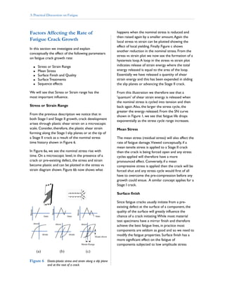 Factors Affecting the Rate of
Fatigue Crack Growth
In this section we investigate and explain
conceptually the effect of the following parameters
on fatigue crack growth rate:
Stress or Strain Range
Mean Stress
Surface Finish and Quality
Surface Treatments
Sequence effects
We will see that Stress or Strain range has the
most important influence.
From the previous description we notice that in
both Stage I and Stage II growth, crack development
arises through plastic shear strain on a microscopic
scale. Consider, therefore, the plastic shear strain
forming along the Stage I slip planes or at the tip of
a Stage II crack as a result of the nominal stress
time history shown in Figure 6.
In Figure 6a, we see the nominal stress rise with
time. On a microscopic level, in the presence of a
crack or pre-existing defect, the stress and strain
become plastic and can be plotted in the stress vs
strain diagram shown. Figure 6b now shows what
happens when the nominal stress is reduced and
then raised again by a smaller amount.Again the
local stress vs strain can be plotted showing the
effect of local yielding. Finally Figure c shows
another reduction in the nominal stress. From the
stress vs strain plot we now see the formation of a
hysteresis loop.A loop in the stress vs strain plot
indicates release of strain energy where the total
energy released is equal to the area of the loop.
Essentially we have released a quantity of shear
strain energy and this has been expended in sliding
the slip planes or advancing the Stage II crack.
From this illustration we therefore see that a
'quantum' of shear strain energy is released when
the nominal stress is cycled into tension and then
back again.Also, the larger the stress cycle, the
greater the energy released. From the SN curve
shown in Figure 1, we see that fatigue life drops
exponentially as the stress cycle range increases.
The mean stress (residual stress) will also affect the
rate of fatigue damage.Viewed conceptually, if a
mean tensile stress is applied to a Stage II crack
then the crack is being forced open and any stress
cycles applied will therefore have a more
pronounced affect. Conversely, if a mean
compressive stress is applied then the crack will be
forced shut and any stress cycle would first of all
have to overcome the pre-compression before any
growth could ensue. A similar concept applies for a
Stage I crack.
Since fatigue cracks usually initiate from a pre-
existing defect at the surface of a component, the
quality of the surface will greatly influence the
chance of a crack initiating.While most material
test specimens have a mirror finish and therefore
achieve the best fatigue lives, in practice most
components are seldom as good and so we need to
modify the fatigue properties. Surface finish has a
more significant effect on the fatigue of
components subjected to low amplitude stress
!
!
!
!
!
Stress or Strain Range
Mean Stress
Surface finish
Figure 6 Elastic-plastic stress and strain along a slip plane
and at the root of a crack
A Practical Discussion on Fatigue
 
