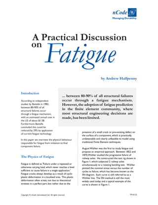 Fatigue
by Andrew Halfpenny
... between 80-90% of all structural failures
occur through a fatigue mechanism.
However, the adoption of fatigue prediction
in the finite element community, where
most structural engineering decisions are
made,hasbeenlimited.
Introduction
The Physics of Fatigue
According to independent
studies by Battelle in 1982,
between 80-90% of all
structural failures occur
through a fatigue mechanism,
with an estimated annual cost in
the US of about $1.5B.
Furthermore Battelle
concluded this could be
reduced by 29% by application
of current fatigue technology.
In this paper we overview the physical behaviour
responsible for fatigue from initiation to final
component failure.
Fatigue is defined as 'Failure under a repeated or
otherwise varying load, which never reaches a level
sufficient to cause failure in a single application.'
Fatigue cracks always develop as a result of cyclic
plastic deformation in a localised area. This plastic
deformation often arises, not due to theoretical
stresses in a perfect part, but rather due to the
presence of a small crack or pre-existing defect on
the surface of a component, which is practically
undetectable and clearly unfeasible to model using
traditional Finite Element techniques.
August Wöhler was the first to study fatigue and
propose an empirical approach. Between 1852 and
1870,Wöhler studied the progressive failure of
railway axles. He constructed the test rig shown in
Figure 1, which subjected 2 railway axles
simultaneously to a rotating bending test. Wöhler
plotted the nominal stress versus the number of
cycles to failure, which has become known as the
SN diagram. Each curve is still referred to as a
Wöhler line. The SN method is still the most
widely used today and a typical example of the
curve is shown in Figure 1.
Copyright © nCode International Ltd. All rights reserved.
on
Fatigue
A Practical Discussion
Managing Durability
nCode n
TP-0123
 