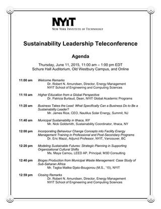 Sustainability Leadership Teleconference
Agenda
Thursday, June 11, 2015, 11:00 am – 1:00 pm EDT
Schure Hall Auditorium, Old Westbury Campus, and Online
11:00 am Welcome Remarks
Dr. Robert N. Amundsen, Director, Energy Management
NYIT School of Engineering and Computing Sciences
11:10 am Higher Education from a Global Perspective
Dr. Patricia Burlaud, Dean, NYIT Global Academic Programs
11:20 am Business Takes the Lead: What Specifically Can a Business Do to Be a
Sustainability Leader?
Mr. James Rice, CEO, Nautilus Solar Energy, Summit, NJ
11:40 am Municipal Sustainability in Ithaca, NY
Mr. Nick Goldsmith, Sustainability Coordinator, Ithaca, NY
12:00 pm Incorporating Behaviour Change Concepts into Facility Energy
Management Training in Professional and Post-Secondary Programs
Dr. Eric Mazzi, Adjunct Professor, NYIT, Vancouver, BC
12:20 pm Modeling Sustainable Futures: Strategic Planning in Supporting
Organizational Cultural Shifts
Ms. Maya Camou, LEED AP, Principal, M3D Consulting
12:40 pm Biogas Production from Municipal Waste Management: Case Study of
Sub-Saharan Africa
Mr. Tagba Malike Djato-Bougonou (M.S., ’15), NYIT
12:59 pm Closing Remarks
Dr. Robert N. Amundsen, Director, Energy Management
NYIT School of Engineering and Computing Sciences
 