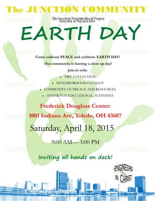 Saturday, April 18, 2015
9:00 AM— 3:00 PM
The JUNCTION COMMUNITY
Come cultivate PEACE and celebrate EARTH DAY!
Our community is hosting a clean up day!
Join in with:
 TIRE COLLECTION
 NEIGHBORHOOD CLEANUP
 COMMUNITY OUTREACH AND RESOURCES
 OTHER FUN EDUCATIONAL ACTIVITIES
Frederick Douglass Center:
1001 Indiana Ave, Toledo, OH 43607
EARTH DAY
Inviting all hands on deck!
 
