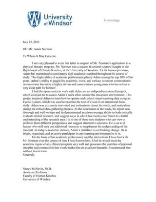 Kinesiology
July 22, 2013
RE: Mr. Adam Norman
To Whom It May Concern:
I am very pleased to write this letter in support of Mr. Norman’s application to a
physical therapy program. Mr. Norman was a student in several courses I taught in the
Department of Human Kinetics, at the University of Windsor. As his transcripts show,
Adam has maintained a consistently high academic standard throughout his course of
study. This high calibre of academic performance placed Adam among the top 10% of his
peers. Adam’s ability to juggle his academic, work, and various volunteer commitments
demonstrates him to be a highly driven and conscientious young man who has set out a
very clear path for himself.
I had the opportunity to work with Adam on an independent research project,
which allowed me to assess Adam’s work ethic outside the classroom environment. This
project required Adam to learn how to operate and collect visual scanning data using an
Eyenal system, which was used to examine the role of vision in an attentional focus
study. Adam was extremely motivated and enthusiastic about the study, and meticulous
during the critical data gathering process. At the conclusion of the study, his report was
thorough and well-written and he demonstrated an above average ability to both critically
evaluate related research, and suggest ways in which his results contributed to a better
understanding of the research area. He is one of those rare students who can view a
problem from different perspectives and suggest alternative solutions. He is an avid
learner who will seek out additional resources to supplement his understanding of the
material. In today’s academic climate, Adam’s initiative is a refreshing change. He is
bright, organized, and an active participant in any learning environment he is in.
On the basis of his academic performance and the interactions I have had with
Mr. Norman over the course of time I have known him, I feel he would meet the
academic rigors of any clinical program very well and possesses the qualities of personal
integrity and compassion that would make him an excellent therapist. I recommend him
without reservation.
Sincerely,
Nancy McNevin, Ph.D.
Associate Professor
Faculty of Human Kinetics
University of Windsor
Nancy McNevin
Digitally signed by Nancy McNevin
DN: cn=Nancy McNevin, o=University of
Windsor, ou=Dept. of Kinesiology,
email=nmcnevin@uwindsor.ca, c=CA
Date: 2013.07.22 10:53:11 -04'00'
 