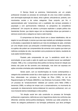 11
O Serviço Social se posiciona, historicamente, por um projeto
profissional vinculado ao processo de construção de uma nova ordem societária,
sem dominação-exploração de classe, etnia e gênero, articulando-se, portanto, com
movimentos sociais e de outras categorias. Esse conjunto, por fim, é
operacionalizado pelo “compromisso com a qualidade dos serviços prestados à
população e com aprimoramento intelectual, na perspectiva da competência
profissional”. Um conjunto de valores e princípios explicitam o projeto político dos
Assistentes Sociais, que depois segue com as disposições éticas que permeiam a
estrutura social onde a categoria se insere e está inserida.
O compromisso do Serviço Social com a classe trabalhadora, não se
esgota na sua afirmação, é preciso que esse seja mediado por estratégias concretas
e articuladas a capacidade de objetivá-lo por meio de estratégias de ação, orientada
por uma direção social, que pressupõe a transformação social. Nessa perspectiva,
os sujeitos não podem ser compreendidos tão somente como sujeitos que lutam por
melhores condições de vida, mas também como produtores da historia, resultante de
suas ações transformadoras.
Pautado pela compreensão de que “a assistência social não é
acomodação, já que supõe a ação do sujeito que necessita buscar sua satisfação”
(Yasbek, 1996, p.12), o compromisso ético-político do Serviço Social em relação aos
direitos não pode ser tão somente uma declaração, mas deve ser expresso em
ações concretas orientadas pela materialização destes.
Sendo assim, com as transformações do mundo contemporâneo a
categoria dos assistentes sociais faz a clara opção por uma nova direção social, que
ficou referendada nos princípios do Código de Ética (1993), na Lei de
Regulamentação da Profissão (8662/93) e nas Diretrizes Curriculares (1996). Temo
um processo de “amadurecimento” delatado por autores como Netto (1999) e
Iamamoto (1998), no esforço de romper com o conservadorismo, no movimento de
superação do distanciamento teórico-intelectual do exercício profissional, com um
novo horizonte teórico-metodológico e ético-político.
Tal direção social tem sido construída no processo de formação
profissional e organizativo, definindo-se como hegemônica diante dos confrontos das
diferentes vertentes teórico-político-ideológicas. Vertentes que estão presentes no
interior da categoria profissional e da formação profissional, que deve privilegiar
 