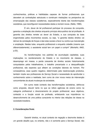 12
conhecimentos, práticas e habilidades capazes de formar profissionais que
desvelem as contradições estruturais e construam mediações na perspectiva da
emancipação das classes subalternas, especialmente diante das transformações
societárias, que reconfiguram necessidades dadas e recriam novas. (Netto, 1996).
É sim, dever de tal profissional participar do processo de conquista,
garantia e ampliação dos direitos enquanto principio ético-político de tal profissão. A
garantia dos direitos remete ao dever do Estado, e sua conquista às lutas
engendradas pelos movimentos sociais, ou seja, “a garantia destes direitos vai
derivar da correlação de forças e das lutas sociais a favor ou contra sua manutenção
e ampliação. Nestas lutas, enquanto profissional e enquanto cidadão (mesmo que
diferenciadamente), o assistente social tem um papel a cumprir” (Montaño, ANO,
p.03).
As transformações nos padrões de acumulação capitalista, suas
implicações no reordenamento do Estado e no movimento de classes, o
desemprego em massa, a perda crescente de direitos sociais historicamente
conquistados pelos trabalhadores, o trabalho precarizado e a desqualificação
profissional, são aspectos que afetam as condições laborais do homem. Por
conseqüência, esse quadro negativo, determinado pela reestruturação produtiva,
também impõe aos profissionais de Serviço Social a necessidade de aprofundar o
conhecimento sobre a realidade, bem como de criar novos meios de intervenção
concomitantes às atuais mudanças da sociedade.
Em suma neste contexto das transformações societárias, define-se
como proposta, discutir tanto no que se refere agências de ensino como na
categoria profissional o direcionamento do projeto profissional, seus objetivos,
conteúdo e a função social da profissão, enfatizando sua importância no
desenvolvimento de uma prática consciente no interior das relações de classe na
sociedade brasileira.
2. Considerações finais
Garantir direitos, no atual contexto de negação e desmonte destes é
um grande desafio que, no entanto, não o é somente para o Serviço Social, não
 