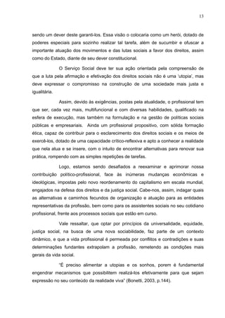 13
sendo um dever deste garanti-los. Essa visão o colocaria como um herói, dotado de
poderes especiais para sozinho realizar tal tarefa, além de sucumbir e ofuscar a
importante atuação dos movimentos e das lutas sociais a favor dos direitos, assim
como do Estado, diante de seu dever constitucional.
O Serviço Social deve ter sua ação orientada pela compreensão de
que a luta pela afirmação e efetivação dos direitos sociais não é uma ‘utopia’, mas
deve expressar o compromisso na construção de uma sociedade mais justa e
igualitária.
Assim, devido às exigências, postas pela atualidade, o profissional tem
que ser, cada vez mais, multifuncional e com diversas habilidades, qualificado na
esfera de execução, mas também na formulação e na gestão de políticas sociais
públicas e empresariais. Ainda um profissional propositivo, com sólida formação
ética, capaz de contribuir para o esclarecimento dos direitos sociais e os meios de
exercê-los, dotado de uma capacidade crítico-reflexiva e apto a conhecer a realidade
que nela atua e se insere, com o intuito de encontrar alternativas para renovar sua
prática, rompendo com as simples repetições de tarefas.
Logo, estamos sendo desafiados a reexaminar e aprimorar nossa
contribuição político-profissional, face às inúmeras mudanças econômicas e
ideológicas, impostas pelo novo reordenamento do capitalismo em escala mundial,
engajados na defesa dos direitos e da justiça social. Cabe-nos, assim, indagar quais
as alternativas e caminhos fecundos de organização e atuação para as entidades
representativas da profissão, bem como para os assistentes sociais no seu cotidiano
profissional, frente aos processos sociais que estão em curso.
Vale ressaltar, que optar por princípios da universalidade, equidade,
justiça social, na busca de uma nova sociabilidade, faz parte de um contexto
dinâmico, e que a vida profissional é permeada por conflitos e contradições e suas
determinações fundantes extrapolam a profissão, remetendo as condições mais
gerais da vida social.
“É preciso alimentar a utopias e os sonhos, porem é fundamental
engendrar mecanismos que possibilitem realizá-los efetivamente para que sejam
expressão no seu conteúdo da realidade viva” (Bonetti, 2003, p.144).
 