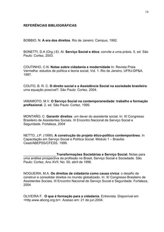 14
REFERÊNCIAS BIBLIOGRÁFICAS
BOBBIO, N. A era dos direitos. Rio de Janeiro: Campus, 1992.
BONETTI, D.A (Org.) Et. Al. Serviço Social e ética: convite a uma práxis. 5. ed. São
Paulo: Cortez, 2003.
COUTINHO, C.N. Notas sobre cidadania e modernidade In: Revista Praia
Vermelha: estudos de política e teoria social, Vol. 1. Rio de Janeiro, UFRJ-DP&A,
1997.
COUTO, B. R. C. O direito social e a Assistência Social na sociedade brasileira:
uma equação possível?. São Paulo: Cortez, 2004.
IAMAMOTO, M.V. O Serviço Social na contemporaneidade: trabalho e formação
profissional. 2. ed. São Paulo: Cortez, 1999.
MONTAÑO, C. Garantir direitos: um dever do assistente social. In: XI Congresso
Brasileiro de Assistentes Sociais. III Encontro Nacional de Serviço Social e
Seguridade. Fortaleza, 2004
NETTO, J.P. (1999). A construção do projeto ético-político contemporâneo. In
Capacitação em Serviço Social e Política Social. Módulo 1 – Brasília:
Cead/ABEPSS/CFESS. 1999.
__________________Transformações Societárias e Serviço Social. Notas para
uma análise prospectiva da profissão no Brasil. Serviço Social e Sociedade. São
Paulo: Cortez, Ano XVII. No. 50, abril de 1996.
NOGUEIRA, M.A. Os direitos de cidadania como causa cívica: o desafio de
construir e consolidar direitos no mundo globalizado. In: XI Congresso Brasileiro de
Assistentes Sociais. III Encontro Nacional de Serviço Social e Seguridade. Fortaleza,
2004
OLIVEIRA F. O que é formação para a cidadania. Entrevista. Disponível em
<http.www.abong.org.br>. Acesso em: 21 de jun.2004.
 