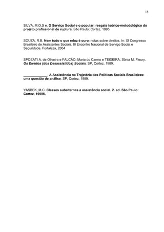 15
SILVA, M.O.S e. O Serviço Social e o popular: resgate teórico-metodológico do
projeto profissional de ruptura. São Paulo: Cortez. 1995
SOUZA, R.B. Nem tudo o que reluz é ouro: notas sobre direitos. In: XI Congresso
Brasileiro de Assistentes Sociais. III Encontro Nacional de Serviço Social e
Seguridade. Fortaleza, 2004
SPOSATI A. de Oliveira e FALCÃO, Maria do Carmo e TEIXEIRA, Sônia M. Fleury.
Os Direitos (dos Desassistidos) Sociais. SP, Cortez, 1989.
_____________. A Assistência na Trajetória das Políticas Sociais Brasileiras:
uma questão de análise. SP, Cortez, 1989.
YASBEK, M.C. Classes subalternas a assistência social. 2. ed. São Paulo:
Cortez, 19996.
 